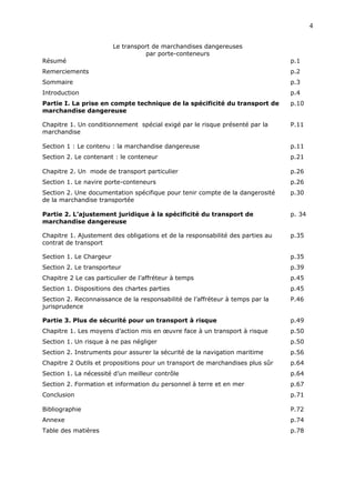 Le transport de marchandises dangereuses
par porte-conteneurs
Résumé p.1
Remerciements p.2
Sommaire p.3
Introduction p.4
Partie I. La prise en compte technique de la spécificité du transport de
marchandise dangereuse
p.10
Chapitre 1. Un conditionnement spécial exigé par le risque présenté par la
marchandise
P.11
Section 1 : Le contenu : la marchandise dangereuse p.11
Section 2. Le contenant : le conteneur p.21
Chapitre 2. Un mode de transport particulier p.26
Section 1. Le navire porte-conteneurs p.26
Section 2. Une documentation spécifique pour tenir compte de la dangerosité
de la marchandise transportée
p.30
Partie 2. L’ajustement juridique à la spécificité du transport de
marchandise dangereuse
p. 34
Chapitre 1. Ajustement des obligations et de la responsabilité des parties au
contrat de transport
p.35
Section 1. Le Chargeur p.35
Section 2. Le transporteur p.39
Chapitre 2 Le cas particulier de l’affréteur à temps p.45
Section 1. Dispositions des chartes parties p.45
Section 2. Reconnaissance de la responsabilité de l’affréteur à temps par la
jurisprudence
P.46
Partie 3. Plus de sécurité pour un transport à risque p.49
Chapitre 1. Les moyens d’action mis en œuvre face à un transport à risque p.50
Section 1. Un risque à ne pas négliger p.50
Section 2. Instruments pour assurer la sécurité de la navigation maritime p.56
Chapitre 2 Outils et propositions pour un transport de marchandises plus sûr p.64
Section 1. La nécessité d’un meilleur contrôle p.64
Section 2. Formation et information du personnel à terre et en mer p.67
Conclusion p.71
Bibliographie P.72
Annexe p.74
Table des matières p.78
4
 