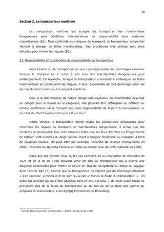 Section 2. Le transporteur maritime
Le transporteur maritime qui accepte de transporter des marchandises
dangereuses peut bénéficier d’exonérations de responsabilité dans certaines
circonstances (§1). Mais confronté aux risques du transport, le transporteur est parfois
réticent à charger de telles marchandises. Des procédures très strictes sont alors
édictées pour limiter les risques (§2).
§1. Responsabilité et exonération de responsabilité du transporteur
Nous l’avons vu, le transporteur ne sera pas responsable des dommages survenus
lorsque le chargeur lui a remis à son insu des marchandises dangereuses pour
embarquement. En revanche, lorsque le transporteur a consenti à embarquer de telles
marchandises en connaissant les risques, il sera responsable de tout dommage selon les
termes du droit commun du transport maritime.
Mais si la marchandise de nature dangereuse explosive ou inflammable devenait
un danger pour le navire ou la cargaison, elle pourrait être débarquée ou détruite ou
rendue inoffensive par le transporteur, sans responsabilité de la part du transporteur, si
ce n’est du chef d’avarie commune s’il y a lieu31
.
Même lorsque le transporteur prend toutes les précautions nécessaires pour
minimiser les risques du transport de marchandises dangereuses, il arrive que des
incidents se produisent. Des marchandises telles que les feux d’artifice ou l’hypochlorite
de calcium sont montrés du doigt comme étant à l’origine d’incendie ou explosion à bord
de plusieurs navires. On peut citer par exemple l’incendie de l’Hanjin Pennsylvania en
2002, l’incendie du Hyundia Fortune en 2006 ou encore celui du CMA Djakarta en 1999.
Dans des cas comme ceux-ci, les cas exceptés de la convention de Bruxelles de
1924 et de la loi de 1966 peuvent venir en aide au transporteur qui a exercé une
diligence raisonnable pour mettre le navire en état de navigabilité au début du voyage.
Ainsi l’article 4§2 (b) énonce que le transporteur ne répond pas du dommage résultant
« d’un incendie, à moins qu’il ne soit causé par le fait ou la faute du transporteur. » Un
autre cas excepté qui peut être appliqué dans ce cas, est celui « de toute autre cause ne
provenant pas de la faute du transporteur ou du fiat ou de la faute des agents ou
préposés du transporteur »(art.4§2(q) Convention de Bruxelles).
31
Article 4§6 Convention de Bruxelles – Article 44 décret de 1966.
40
 