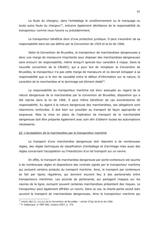 La faute du chargeur, dans l’emballage le conditionnement ou le marquage ou
toute autre faute du chargeur32
, entraine également déchéance de la responsabilité du
transporteur comme nous l’avons vu précédemment.
Le transporteur bénéficie donc d’une protection juridique. Il peut s’exonérer de sa
responsabilité dans les cas définis par la Convention de 1924 et la loi de 1966.
Selon la Convention de Bruxelles, le transporteur de marchandises dangereuses a
donc une marge de manœuvre importante pour disposer des marchandises dangereuses
sans encourir de responsabilité, même lorsqu’il ignorait leur caractère à risque. Dans la
nouvelle convention de la CNUDCI, qui a pour but de remplacer la Convention de
Bruxelles, la transporteur n’a pas cette marge de manœuvre et ne devrait échapper à sa
responsabilité que si le lien de causalité entre le défaut d’information sur la nature, le
caractère de la marchandise et le dommage est dûment établi33
.
La responsabilité du transporteur maritime est donc assouplie au regard de la
nature dangereuse de la marchandise par la convention de Bruxelles, disposition qui a
été reprise dans la loi de 1966. Il peut même bénéficier de cas exonératoires de
responsabilité. Eu égard à la nature dangereuse des marchandises, ses obligations sont
néanmoins renforcées. Il doit bien sur procéder au transport de façon appropriée et
soigneuse. Mais la mise en place de l’opération de transport de la marchandise
dangereuse doit être préparée également avec soin afin d’obtenir toutes les autorisations
nécessaires.
§2. L’acceptation de la marchandise par le transporteur maritime
Le transport d’une marchandise dangereuse doit répondre à de nombreuses
règles, des règles techniques de classification d’emballage et d’arrimage mais aussi des
règles concernant l’acceptation ou l’interdiction d’un tel transport sur un navire.
En effet, le transport de marchandise dangereuse par porte-conteneurs est soumis
à de nombreuses règles et dispositions des contrats signés par le transporteur maritime
qui excluent certains produits du transport maritime. Ainsi, le transport par conteneurs
se fait par lignes régulières, qui donnent souvent lieu à des partenariats entre
transporteurs maritimes. Les accords de partenariat, qui partagent l’espace sur les
navires de la ligne, excluent souvent certaines marchandises présentant des risques. Le
transporteur peut également affréter un navire. Dans ce cas, la charte-partie exclut bien
souvent le transport de marchandises dangereuses. Ainsi le transporteur maritime qui
32
article 4§2 (i), (n),(o) de la Convention de Bruxelles – article 27(g) de la loi de 1966
33
P. Delbecque, in DMF 685, octobre 2007, p. 776
41
 