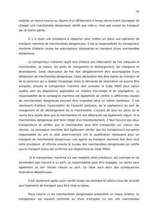 exploite un navire soumis au régime d’un affrètement à temps devra avant d’accepter de
charger une marchandise dangereuse vérifié que celle-ci n’est pas exclue du transport
par la charte-partie.
Il y a toute une procédure à respecter pour mettre en place une opération de
transport maritime de marchandises dangereuses. C’est la responsabilité du transporteur
maritime d’obtenir toutes les autorisations nécessaires au transport d’une marchandise
dangereuse.
Le transporteur maritime reçoit tout d’abord une réservation de fret indiquant la
marchandise, sa nature, les ports de chargement et déchargement, les chargeurs et
destinataires. Cette réservation de fret doit obligatoirement être accompagnée d’une
déclaration de marchandise dangereuse. Cette déclaration doit être signée du chargeur et
de la personne qui a réalisé l’empotage sinon la demande de réservation ne pourra être
acceptée. Ensuite le transporteur maritime doit consulter le Code IMDG pour savoir
quelles sont les dispositions applicables en matière d’arrimage et de ségrégation. La
responsabilité de la compagnie maritime est également de vérifier si différentes classes
de marchandises dangereuse peuvent être empotées dans un même conteneur. Il est
nécessaire d’obtenir l’autorisation de l’autorité portuaire, de la capitainerie du port de
chargement et de déchargement de la marchandise. L’accord de tous les ports où le
navire fera escale sans que la marchandise ne soit débarquée est également requis. Si la
marchandise dangereuse doit faire l’objet d’un transbordement, il faut l’accord des deux
transporteurs et vérifier que la marchandise peut être transportée sur chacun des
navires. La compagnie maritime doit également vérifier que les transporteurs terrestres
responsables du pré et post acheminement ont la qualification nécessaire pour un
transport de marchandise dangereuse. Les agents du transport maritime font donc tout
cette procédure et informe ensuite le bureau des marchandises dangereuses qui vérifie
que le transport prévu est conforme aux dispositions du Code IMDG.
Si le transporteur maritime n’a pas respecté cette procédure, par exemple en ne
demandant pas l’accord à un port, sa responsabilité peut être engagée. Le navire peut
également se voir refuser l’accès au port. Ce refus aura alors des conséquences
financières désastreuses.
C’est seulement après avoir vérifié toutes les données et obtenu tous les accords
que l’opération de transport peut être mise en place.
Nous l’avons vu les marchandises dangereuses présentent un risque évident. Le
transporteur est souvent confronté au choix d’accepter ou non une marchandise
42
 
