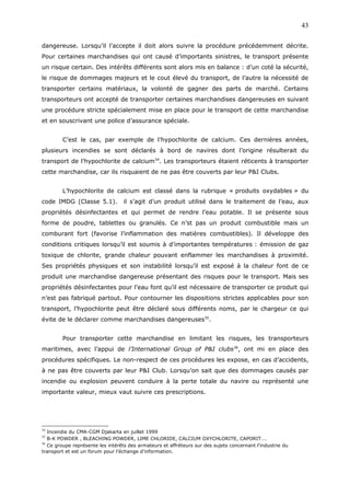dangereuse. Lorsqu’il l’accepte il doit alors suivre la procédure précédemment décrite.
Pour certaines marchandises qui ont causé d’importants sinistres, le transport présente
un risque certain. Des intérêts différents sont alors mis en balance : d’un coté la sécurité,
le risque de dommages majeurs et le cout élevé du transport, de l’autre la nécessité de
transporter certains matériaux, la volonté de gagner des parts de marché. Certains
transporteurs ont accepté de transporter certaines marchandises dangereuses en suivant
une procédure stricte spécialement mise en place pour le transport de cette marchandise
et en souscrivant une police d’assurance spéciale.
C’est le cas, par exemple de l’hypochlorite de calcium. Ces dernières années,
plusieurs incendies se sont déclarés à bord de navires dont l’origine résulterait du
transport de l’hypochlorite de calcium34
. Les transporteurs étaient réticents à transporter
cette marchandise, car ils risquaient de ne pas être couverts par leur P&I Clubs.
L’hypochlorite de calcium est classé dans la rubrique « produits oxydables » du
code IMDG (Classe 5.1). il s’agit d’un produit utilisé dans le traitement de l’eau, aux
propriétés désinfectantes et qui permet de rendre l’eau potable. Il se présente sous
forme de poudre, tablettes ou granulés. Ce n’st pas un produit combustible mais un
comburant fort (favorise l’inflammation des matières combustibles). Il développe des
conditions critiques lorsqu’il est soumis à d’importantes températures : émission de gaz
toxique de chlorite, grande chaleur pouvant enflammer les marchandises à proximité.
Ses propriétés physiques et son instabilité lorsqu’il est exposé à la chaleur font de ce
produit une marchandise dangereuse présentant des risques pour le transport. Mais ses
propriétés désinfectantes pour l’eau font qu’il est nécessaire de transporter ce produit qui
n’est pas fabriqué partout. Pour contourner les dispositions strictes applicables pour son
transport, l’hypochlorite peut être déclaré sous différents noms, par le chargeur ce qui
évite de le déclarer comme marchandises dangereuses35
.
Pour transporter cette marchandise en limitant les risques, les transporteurs
maritimes, avec l’appui de l’International Group of P&I clubs36
, ont mi en place des
procédures spécifiques. Le non-respect de ces procédures les expose, en cas d’accidents,
à ne pas être couverts par leur P&I Club. Lorsqu’on sait que des dommages causés par
incendie ou explosion peuvent conduire à la perte totale du navire ou représenté une
importante valeur, mieux vaut suivre ces prescriptions.
34
Incendie du CMA-CGM Djakarta en juillet 1999
35
B-K POWDER , BLEACHING POWDER, LIME CHLORIDE, CALCIUM OXYCHLORITE, CAPORIT….
36
Ce groupe représente les intérêts des armateurs et affréteurs sur des sujets concernant l’industrie du
transport et est un forum pour l’échange d’information.
43
 