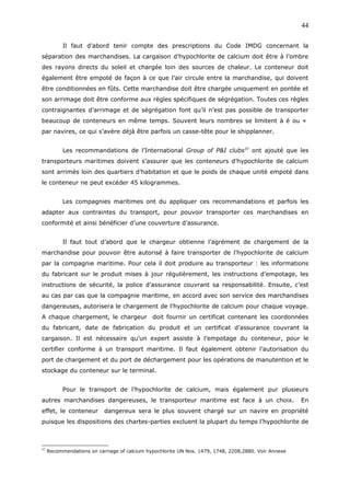Il faut d’abord tenir compte des prescriptions du Code IMDG concernant la
séparation des marchandises. La cargaison d’hypochlorite de calcium doit être à l’ombre
des rayons directs du soleil et chargée loin des sources de chaleur. Le conteneur doit
également être empoté de façon à ce que l’air circule entre la marchandise, qui doivent
être conditionnées en fûts. Cette marchandise doit être chargée uniquement en pontée et
son arrimage doit être conforme aux règles spécifiques de ségrégation. Toutes ces règles
contraignantes d’arrimage et de ségrégation font qu’il n’est pas possible de transporter
beaucoup de conteneurs en même temps. Souvent leurs nombres se limitent à é ou «
par navires, ce qui s’avère déjà être parfois un casse-tête pour le shipplanner.
Les recommandations de l’International Group of P&I clubs37
ont ajouté que les
transporteurs maritimes doivent s’assurer que les conteneurs d’hypochlorite de calcium
sont arrimés loin des quartiers d’habitation et que le poids de chaque unité empoté dans
le conteneur ne peut excéder 45 kilogrammes.
Les compagnies maritimes ont du appliquer ces recommandations et parfois les
adapter aux contraintes du transport, pour pouvoir transporter ces marchandises en
conformité et ainsi bénéficier d’une couverture d’assurance.
Il faut tout d’abord que le chargeur obtienne l’agrément de chargement de la
marchandise pour pouvoir être autorisé à faire transporter de l’hypochlorite de calcium
par la compagnie maritime. Pour cela il doit produire au transporteur : les informations
du fabricant sur le produit mises à jour régulièrement, les instructions d’empotage, les
instructions de sécurité, la police d’assurance couvrant sa responsabilité. Ensuite, c’est
au cas par cas que la compagnie maritime, en accord avec son service des marchandises
dangereuses, autorisera le chargement de l’hypochlorite de calcium pour chaque voyage.
A chaque chargement, le chargeur doit fournir un certificat contenant les coordonnées
du fabricant, date de fabrication du produit et un certificat d’assurance couvrant la
cargaison. Il est nécessaire qu’un expert assiste à l’empotage du conteneur, pour le
certifier conforme à un transport maritime. Il faut également obtenir l’autorisation du
port de chargement et du port de déchargement pour les opérations de manutention et le
stockage du conteneur sur le terminal.
Pour le transport de l’hypochlorite de calcium, mais également pur plusieurs
autres marchandises dangereuses, le transporteur maritime est face à un choix. En
effet, le conteneur dangereux sera le plus souvent chargé sur un navire en propriété
puisque les dispositions des chartes-parties excluent la plupart du temps l’hypochlorite de
37
Recommendations on carriage of calcium hypochlorite UN Nos. 1479, 1748, 2208,2880. Voir Annexe
44
 