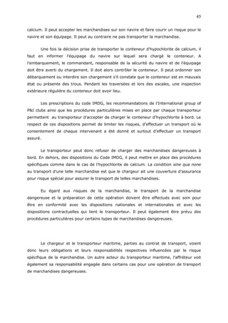 calcium. Il peut accepter les marchandises sur son navire et faire courir un risque pour le
navire et son équipage. Il peut au contraire ne pas transporter la marchandise.
Une fois la décision prise de transporter le conteneur d’hypochlorite de calcium, il
faut en informer l’équipage du navire sur lequel sera chargé le conteneur. A
l’embarquement, le commandant, responsable de la sécurité du navire et de l’équipage
doit être averti du chargement. Il doit alors contrôler le conteneur. Il peut ordonner son
débarquement ou interdire son chargement s’il constate que le conteneur est en mauvais
état ou présente des trous. Pendant les traversées et lors des escales, une inspection
extérieure régulière du conteneur doit avoir lieu.
Les prescriptions du code IMDG, les recommandations de l’International group of
P&I clubs ainsi que les procédures particulières mises en place par chaque transporteur
permettent au transporteur d’accepter de charger le conteneur d’hypochlorite à bord. Le
respect de ces dispositions permet de limiter les risques, d’effectuer un transport où le
consentement de chaque intervenant a été donné et surtout d’effectuer un transport
assuré.
Le transporteur peut donc refuser de charger des marchandises dangereuses à
bord. En dehors, des dispositions du Code IMDG, il peut mettre en place des procédures
spécifiques comme dans le cas de l’hypochlorite de calcium. La condition sine qua none
au transport d’une telle marchandise est que le chargeur ait une couverture d’assurance
pour risque spécial pour assurer le transport de telles marchandises.
Eu égard aux risques de la marchandise, le transport de la marchandise
dangereuse et la préparation de cette opération doivent être effectués avec soin pour
être en conformité avec les dispositions nationales et internationales et avec les
dispositions contractuelles qui lient le transporteur. Il peut également être prévu des
procédures particulières pour certains types de marchandises dangereuses.
Le chargeur et le transporteur maritime, parties au contrat de transport, voient
donc leurs obligations et leurs responsabilités respectives influencées par le risque
spécifique de la marchandise. Un autre acteur du transporteur maritime, l’affréteur voit
également sa responsabilité engagée dans certains cas pour une opération de transport
de marchandises dangereuses.
45
 