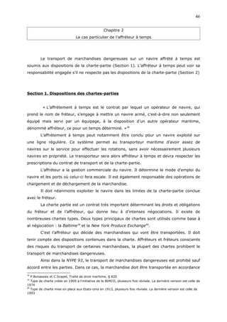 Chapitre 2
Le cas particulier de l’affréteur à temps
Le transport de marchandises dangereuses sur un navire affrété à temps est
soumis aux dispositions de la charte-partie (Section 1). L’affréteur à temps peut voir sa
responsabilité engagée s’il ne respecte pas les dispositions de la charte-partie (Section 2)
Section 1. Dispositions des chartes-parties
« L’affrètement à temps est le contrat par lequel un opérateur de navire, qui
prend le nom de fréteur, s’engage à mettre un navire armé, c'est-à-dire non seulement
équipé mais servi par un équipage, à la disposition d’un autre opérateur maritime,
dénommé affréteur, ce pour un temps déterminé. »38
L’affrètement à temps peut notamment être conclu pour un navire exploité sur
une ligne régulière. Ce système permet au transporteur maritime d’avoir assez de
navires sur le service pour effectuer les rotations, sans avoir nécessairement plusieurs
navires en propriété. Le transporteur sera alors affréteur à temps et devra respecter les
prescriptions du contrat de transport et de la charte-partie.
L’affréteur a la gestion commerciale du navire. Il détermine le mode d’emploi du
navire et les ports où celui-ci fera escale. Il est également responsable des opérations de
chargement et de déchargement de la marchandise.
Il doit néanmoins exploiter le navire dans les limites de la charte-partie conclue
avec le fréteur.
La charte partie est un contrat très important déterminant les droits et obligations
du fréteur et de l’affréteur, qui donne lieu à d’intenses négociations. Il existe de
nombreuses chartes types. Deux types principaux de chartes sont utilisés comme base à
al négociation : la Baltime39
et la New York Produce Exchange40
.
C’est l’affréteur qui décide des marchandises qui vont être transportées. Il doit
tenir compte des dispositions contenues dans la charte. Affréteurs et fréteurs conscients
des risques du transport de certaines marchandises, la plupart des chartes prohibent le
transport de marchandises dangereuses.
Ainsi dans la NYPE 93, le transport de marchandises dangereuses est prohibé sauf
accord entre les parties. Dans ce cas, la marchandise doit être transportée en accordance
38
P.Bonassies et C.Scapel, Traité de droit maritime, § 820
39
Type de charte créée en 1909 à l’initiative de la BIMCO, plusieurs fois révisée. La dernière version est celle de
1974
40
Type de charte mise en place aux Etats-Unis en 1913, plusieurs fois révisée. La dernière version est celle de
1993
46
 
