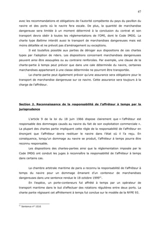 avec les recommandations et obligations de l’autorité compétente du pays du pavillon du
navire et des ports où le navire fera escale. De plus, la quantité de marchandise
dangereuse sera limitée à un moment déterminé à la conclusion du contrat et son
transport devra obéir à toutes les réglementations de l’OMI, dont le Code IMDG. La
charte type Baltime interdit aussi le transport de marchandises dangereuses mais est
moins détaillée et ne prévoit pas d’aménagement ou exceptions.
Il est toutefois possible aux parties de déroger aux dispositions de ces chartes
types par l’adoption de riders. Les dispositions concernant marchandises dangereuses
peuvent ainsi être assouplies ou au contraire renforcées. Par exemple, une clause de la
charte-partie à temps peut prévoir que dans une cale déterminée du navire, certaines
marchandises appartenant à une classe déterminée ne pourront être transportée.
La charte-partie peut également prévoir qu’une assurance sera obligatoire pour le
transport de marchandise dangereuse sur ce navire. Cette assurance sera toujours à la
charge de l’affréteur.
Section 2. Reconnaissance de la responsabilité de l’affréteur à temps par la
jurisprudence
L’article 9 de la loi du 18 juin 1966 dispose clairement que « l’affréteur est
responsable des dommages causés au navire du fait de son exploitation commerciale ».
La plupart des chartes partie impliquent cette règle de la responsabilité de l’affréteur en
énonçant que l’affréteur devra restituer le navire dans l’état où il l’a reçu. En
conséquence, lorsqu’un dommage au navire se produit, l’affréteur à temps pourra être
reconnu responsable.
Les dispositions des chartes-parties ainsi que la réglementation imposée par le
Code IMDG ont conduit les juges à reconnaître la responsabilité de l’affréteur à temps
dans certains cas.
La chambre arbitrale maritime de paris a reconnu la responsabilité de l’affréteur à
temps du navire pour un dommage émanant d’un conteneur de marchandises
dangereuses dans une sentence rendue le 18 octobre 199941
.
En l’espèce, un porte-conteneurs fut affrété à temps par un opérateur de
transport maritime dans le but d’effectuer des rotations régulières entre deux ports. La
charte partie régissant cet affrètement à temps fut conclue sur le modèle de la NYPE 93.
41
Sentence n° 1016
47
 