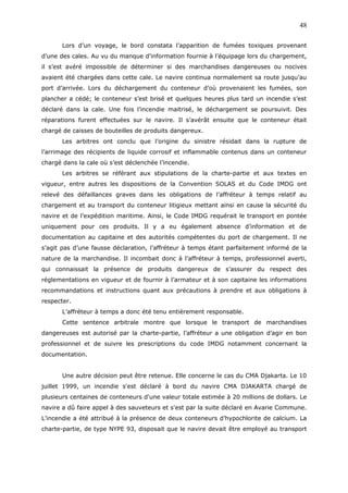 Lors d’un voyage, le bord constata l’apparition de fumées toxiques provenant
d’une des cales. Au vu du manque d’information fournie à l’équipage lors du chargement,
il s’est avéré impossible de déterminer si des marchandises dangereuses ou nocives
avaient été chargées dans cette cale. Le navire continua normalement sa route jusqu’au
port d’arrivée. Lors du déchargement du conteneur d’où provenaient les fumées, son
plancher a cédé; le conteneur s’est brisé et quelques heures plus tard un incendie s’est
déclaré dans la cale. Une fois l’incendie maitrisé, le déchargement se poursuivit. Des
réparations furent effectuées sur le navire. Il s’avérât ensuite que le conteneur était
chargé de caisses de bouteilles de produits dangereux.
Les arbitres ont conclu que l’origine du sinistre résidait dans la rupture de
l’arrimage des récipients de liquide corrosif et inflammable contenus dans un conteneur
chargé dans la cale où s’est déclenchée l’incendie.
Les arbitres se référant aux stipulations de la charte-partie et aux textes en
vigueur, entre autres les dispositions de la Convention SOLAS et du Code IMDG ont
relevé des défaillances graves dans les obligations de l’affréteur à temps relatif au
chargement et au transport du conteneur litigieux mettant ainsi en cause la sécurité du
navire et de l’expédition maritime. Ainsi, le Code IMDG requérait le transport en pontée
uniquement pour ces produits. Il y a eu également absence d’information et de
documentation au capitaine et des autorités compétentes du port de chargement. Il ne
s’agit pas d’une fausse déclaration, l’affréteur à temps étant parfaitement informé de la
nature de la marchandise. Il incombait donc à l’affréteur à temps, professionnel averti,
qui connaissait la présence de produits dangereux de s’assurer du respect des
réglementations en vigueur et de fournir à l’armateur et à son capitaine les informations
recommandations et instructions quant aux précautions à prendre et aux obligations à
respecter.
L’affréteur à temps a donc été tenu entièrement responsable.
Cette sentence arbitrale montre que lorsque le transport de marchandises
dangereuses est autorisé par la charte-partie, l’affréteur a une obligation d’agir en bon
professionnel et de suivre les prescriptions du code IMDG notamment concernant la
documentation.
Une autre décision peut être retenue. Elle concerne le cas du CMA Djakarta. Le 10
juillet 1999, un incendie s'est déclaré à bord du navire CMA DJAKARTA chargé de
plusieurs centaines de conteneurs d'une valeur totale estimée à 20 millions de dollars. Le
navire a dû faire appel à des sauveteurs et s'est par la suite déclaré en Avarie Commune.
L’incendie a été attribué à la présence de deux conteneurs d’hypochlorite de calcium. La
charte-partie, de type NYPE 93, disposait que le navire devait être employé au transport
48
 