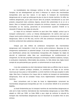 La mondialisation des échanges renforce le rôle du transport maritime par
l'ampleur de son développement qui tend à influencer le volume des marchandises
transportées ainsi que leur nature. A cet égard, le transport de marchandises
dangereuses est un sujet qui préoccupe de plus en plus le monde maritime. En effet, les
matières dangereuses, qu’on peut trouver dans les produits manufacturés ou qui sont
produits uniquement dans certaines régions, doivent être acheminées là où on en a
besoin. Mais ce transport particulier comporte de nombreux risques. Les conséquences
éventuelles sur les navires, personnels et environnement suscitent l’intérêt et la
nécessité d’’instaurer des règles de sécurité.
Le risque lié au transport maritime ne peut donc être négligé, surtout que le
transport conteneurisé a connu un intense développement. On estime ainsi que sur
chaque navire porte-conteneurs est chargé un ou plusieurs conteneurs de marchandises
dangereuses. Selon le UK P&I club, environ 10% des conteneurs transportés par voie
maritime contiennent des substances dangereuses.
Chaque jour des milliers de conteneurs transportant des marchandises
dangereuses sont transportés à bord de navires porte-conteneurs. Beaucoup de ces
chargements représentent un potentiel danger. Il est ainsi indispensable de procéder à
une identification précise des marchandises transportées afin d’adapter les règles de
sécurité et notamment celles liées aux caractéristiques de conditionnement et
chargement. Du fait des propriétés physiques et chimiques (matières explosive, toxique,
à combustion instantanée, inflammable) des produits, il a fallu édicter des règles tenant
compte de ces particularités pour garantir un acheminement en toute sécurité.
L’une des constantes du droit international réside dans sa difficile mise en œuvre.
Au sein d’un système juridique complexe, la constitution de règles et de normes
reconnues par tous pose un réel problème. Le droit maritime ne fait pas exception à cette
règle. Mais face a l’existence d’un risque réel en matière de transport de marchandises
dangereuses, force est de constater l’enjeu d’une règlementation internationalement
reconnue.
Deux conventions sont la base de toute la réglementation concernant les
marchandises dangereuses transportées par mer: la convention SOLAS et la convention
MARPOL.
Le texte fondamental pour le transport maritime de marchandises dangereuses en
colis est le Code maritime international des marchandises dangereuses ou Code IMDG,
adopté en 1965 par l’OMI. Le Code IMDG a pour objet de renforcer la sécurité du
transport des marchandises dangereuses tout en favorisant la circulation libre et sans
entrave.
5
 