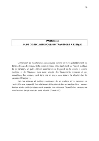 PARTIE III
PLUS DE SECURITE POUR UN TRANSPORT A RISQUE
Le transport de marchandises dangereuses comme on l’a vu précédemment est
donc un transport à risque. Cette notion de risque influe également sur l’aspect juridique
de ce transport. Un autre élément essentiel de ce transport est la sécurité : sécurité
maritime et de l’équipage mais aussi sécurité des équipements terrestres et des
populations. Des mesures sont donc mis en œuvre pour assurer la sécurité d’un tel
transport (Chapitre 1).
Mais les sinistres et incidents continuent de se produire et ce transport est
confronté à une insécurité due à la fausse déclaration de la marchandise. Des moyens
d’action et des outils juridiques sont proposés pour atteindre l’objectif d’un transport de
marchandises dangereuses en toute sécurité (Chapitre 2).
50
 