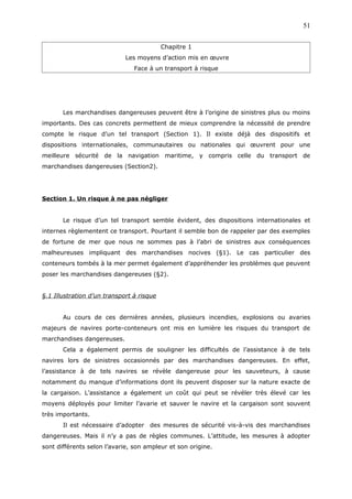 Chapitre 1
Les moyens d’action mis en œuvre
Face à un transport à risque
Les marchandises dangereuses peuvent être à l’origine de sinistres plus ou moins
importants. Des cas concrets permettent de mieux comprendre la nécessité de prendre
compte le risque d’un tel transport (Section 1). Il existe déjà des dispositifs et
dispositions internationales, communautaires ou nationales qui œuvrent pour une
meilleure sécurité de la navigation maritime, y compris celle du transport de
marchandises dangereuses (Section2).
Section 1. Un risque à ne pas négliger
Le risque d’un tel transport semble évident, des dispositions internationales et
internes règlementent ce transport. Pourtant il semble bon de rappeler par des exemples
de fortune de mer que nous ne sommes pas à l’abri de sinistres aux conséquences
malheureuses impliquant des marchandises nocives (§1). Le cas particulier des
conteneurs tombés à la mer permet également d’appréhender les problèmes que peuvent
poser les marchandises dangereuses (§2).
§.1 Illustration d’un transport à risque
Au cours de ces dernières années, plusieurs incendies, explosions ou avaries
majeurs de navires porte-conteneurs ont mis en lumière les risques du transport de
marchandises dangereuses.
Cela a également permis de souligner les difficultés de l’assistance à de tels
navires lors de sinistres occasionnés par des marchandises dangereuses. En effet,
l’assistance à de tels navires se révèle dangereuse pour les sauveteurs, à cause
notamment du manque d’informations dont ils peuvent disposer sur la nature exacte de
la cargaison. L’assistance a également un coût qui peut se révéler très élevé car les
moyens déployés pour limiter l’avarie et sauver le navire et la cargaison sont souvent
très importants.
Il est nécessaire d’adopter des mesures de sécurité vis-à-vis des marchandises
dangereuses. Mais il n’y a pas de règles communes. L’attitude, les mesures à adopter
sont différents selon l’avarie, son ampleur et son origine.
51
 