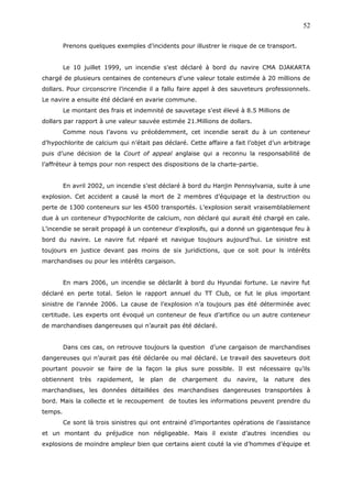 Prenons quelques exemples d’incidents pour illustrer le risque de ce transport.
Le 10 juillet 1999, un incendie s'est déclaré à bord du navire CMA DJAKARTA
chargé de plusieurs centaines de conteneurs d'une valeur totale estimée à 20 millions de
dollars. Pour circonscrire l’incendie il a fallu faire appel à des sauveteurs professionnels.
Le navire a ensuite été déclaré en avarie commune.
Le montant des frais et indemnité de sauvetage s'est élevé à 8.5 Millions de
dollars par rapport à une valeur sauvée estimée 21.Millions de dollars.
Comme nous l’avons vu précédemment, cet incendie serait du à un conteneur
d’hypochlorite de calcium qui n’était pas déclaré. Cette affaire a fait l’objet d’un arbitrage
puis d’une décision de la Court of appeal anglaise qui a reconnu la responsabilité de
l’affréteur à temps pour non respect des dispositions de la charte-partie.
En avril 2002, un incendie s’est déclaré à bord du Hanjin Pennsylvania, suite à une
explosion. Cet accident a causé la mort de 2 membres d’équipage et la destruction ou
perte de 1300 conteneurs sur les 4500 transportés. L’explosion serait vraisemblablement
due à un conteneur d’hypochlorite de calcium, non déclaré qui aurait été chargé en cale.
L’incendie se serait propagé à un conteneur d’explosifs, qui a donné un gigantesque feu à
bord du navire. Le navire fut réparé et navigue toujours aujourd’hui. Le sinistre est
toujours en justice devant pas moins de six juridictions, que ce soit pour ls intérêts
marchandises ou pour les intérêts cargaison.
En mars 2006, un incendie se déclarât à bord du Hyundai fortune. Le navire fut
déclaré en perte total. Selon le rapport annuel du TT Club, ce fut le plus important
sinistre de l’année 2006. La cause de l’explosion n’a toujours pas été déterminée avec
certitude. Les experts ont évoqué un conteneur de feux d’artifice ou un autre conteneur
de marchandises dangereuses qui n’aurait pas été déclaré.
Dans ces cas, on retrouve toujours la question d’une cargaison de marchandises
dangereuses qui n’aurait pas été déclarée ou mal déclaré. Le travail des sauveteurs doit
pourtant pouvoir se faire de la façon la plus sure possible. Il est nécessaire qu’ils
obtiennent très rapidement, le plan de chargement du navire, la nature des
marchandises, les données détaillées des marchandises dangereuses transportées à
bord. Mais la collecte et le recoupement de toutes les informations peuvent prendre du
temps.
Ce sont là trois sinistres qui ont entrainé d’importantes opérations de l’assistance
et un montant du préjudice non négligeable. Mais il existe d’autres incendies ou
explosions de moindre ampleur bien que certains aient couté la vie d’hommes d’équipe et
52
 