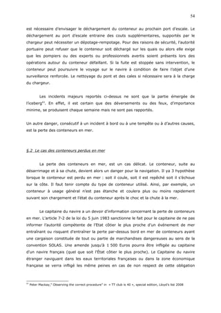 est nécessaire d’envisager le déchargement du conteneur au prochain port d’escale. Le
déchargement au port d’escale entraine des couts supplémentaires, supportés par le
chargeur peut nécessiter un dépotage-rempotage. Pour des raisons de sécurité, l’autorité
portuaire peut refuser que le conteneur soit déchargé sur les quais ou alors elle exige
que les pompiers ou des experts ou professionnels avertis soient présents lors des
opérations autour du conteneur défaillant. Si la fuite est stoppée sans intervention, le
conteneur peut poursuivre le voyage sur le navire à condition de faire l’objet d’une
surveillance renforcée. Le nettoyage du pont et des cales si nécessaire sera à la charge
du chargeur.
Les incidents majeurs reportés ci-dessus ne sont que la partie émergée de
l’iceberg43
. En effet, il est certain que des déversements ou des feux, d’importance
minime, se produisent chaque semaine mais ne sont pas rapportés.
Un autre danger, consécutif à un incident à bord ou à une tempête ou à d’autres causes,
est la perte des conteneurs en mer.
§.2 Le cas des conteneurs perdus en mer
La perte des conteneurs en mer, est un cas délicat. Le conteneur, suite au
désarrimage et à sa chute, devient alors un danger pour la navigation. Il ya 3 hypothèse
lorsque le conteneur est perdu en mer : soit il coule, soit il est repêché soit il s’échoue
sur la côte. Il faut tenir compte du type de conteneur utilisé. Ainsi, par exemple, un
conteneur à usage général n’est pas étanche et coulera plus ou moins rapidement
suivant son chargement et l’état du conteneur après le choc et la chute à la mer.
Le capitaine du navire a un devoir d’information concernant la perte de conteneurs
en mer. L’article 7-2 de la loi du 5 juin 1983 sanctionne le fait pour le capitaine de ne pas
informer l’autorité compétente de l’Etat côtier le plus proche d’un événement de mer
entraînant ou risquant d'entraîner la perte par-dessus bord en mer de conteneurs ayant
une cargaison constituée de tout ou partie de marchandises dangereuses au sens de la
convention SOLAS. Une amende jusqu’à 1 500 Euros pourra être infligée au capitaine
d'un navire français (quel que soit l'État côtier le plus proche). Le Capitaine du navire
étranger naviguant dans les eaux territoriales françaises ou dans la zone économique
française se verra infligé les même peines en cas de non respect de cette obligation
43
Peter Mackay,” Observing the correct procedure” in « TT club is 40 », special edition, Lloyd’s list 2008
54
 