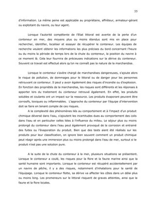 d’information. La même peine est applicable au propriétaire, affréteur, armateur-gérant
ou exploitant du navire, ou leur agent.
Lorsque l’autorité compétente de l’Etat littoral est avertie de la perte d’un
conteneur en mer, des moyens plus ou moins étendus sont mis en place pour
rechercher, identifier, localiser et essayer de récupérer le conteneur. Les équipes de
recherche veulent obtenir les informations les plus précises du bord concernant l’heure
ou du moins la période de temps lors de la chute du conteneur, la position du navire à
ce moment là. Cela leur fournira de précieuses indications sur la dérive du conteneur.
Souvent ce travail est effectué alors qu’on ne connaît pas la nature de la marchandise.
Lorsque le conteneur s’avère chargé de marchandises dangereuses, s’ajoute alors
le risque de pollution, de dommages pour le littoral ou de danger pour les personnes
retrouvant ce conteneur. Il peut y avoir également des risques d’incendie ou d’explosion.
En fonction des propriétés de la marchandise, les risques sont différents et les réponses à
apporter lors du traitement du conteneur retrouvé également. En effet, les produits
solubles et coulants ont un impact sur la ressource. Les produits évaporant peuvent être
corrosifs, toxiques ou inflammables. L’approche du conteneur par l’équipe d’intervention
doit se faire en tenant compte de ces risques.
A la complexité des phénomènes liés au comportement et à l’impact d’un produit
chimique déversé dans l’eau, s’ajoutent les incertitudes dues au comportement des colis
dans l’eau et en particulier celles liées à l’influence du milieu. Le séjour plus ou moins
prolongé du conteneur dans l’eau peut également provoqué de la corrosion et entrainé
des fuites ou l’évaporation du produit. Bien que des tests aient été réalisés sur les
produits pour leur classification, on ignore bien souvent comment un produit chimique
peut réagir après une immersion plus ou moins prolongé dans l’eau de mer, surtout si le
produit n’est pas une solution pure.
A la suite de la chute du conteneur à la mer, plusieurs situations se présentent.
Lorsque le conteneur a coulé, les risques pour la flore et la faune marine ainsi que la
santé humaine sont importants. Lorsque le conteneur est récupéré accidentellement par
un navire de pêche, il y a des risques, notamment d’inhalations pour la santé de
l’équipage. Lorsque le conteneur flotte, sa dérive va affecter les côtes dans un délai plus
ou moins long. Les promeneurs sur le littoral risquent de graves atteintes, ainsi que la
faune et la flore locales.
55
 