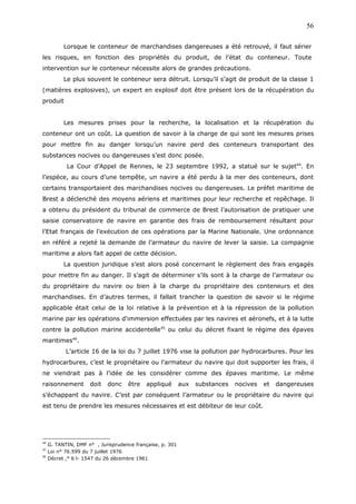 Lorsque le conteneur de marchandises dangereuses a été retrouvé, il faut sérier
les risques, en fonction des propriétés du produit, de l’état du conteneur. Toute
intervention sur le conteneur nécessite alors de grandes précautions.
Le plus souvent le conteneur sera détruit. Lorsqu’il s’agit de produit de la classe 1
(matières explosives), un expert en explosif doit être présent lors de la récupération du
produit
Les mesures prises pour la recherche, la localisation et la récupération du
conteneur ont un coût. La question de savoir à la charge de qui sont les mesures prises
pour mettre fin au danger lorsqu’un navire perd des conteneurs transportant des
substances nocives ou dangereuses s’est donc posée.
La Cour d’Appel de Rennes, le 23 septembre 1992, a statué sur le sujet44
. En
l’espèce, au cours d’une tempête, un navire a été perdu à la mer des conteneurs, dont
certains transportaient des marchandises nocives ou dangereuses. Le préfet maritime de
Brest a déclenché des moyens aériens et maritimes pour leur recherche et repêchage. Il
a obtenu du président du tribunal de commerce de Brest l’autorisation de pratiquer une
saisie conservatoire de navire en garantie des frais de remboursement résultant pour
l’Etat français de l’exécution de ces opérations par la Marine Nationale. Une ordonnance
en référé a rejeté la demande de l’armateur du navire de lever la saisie. La compagnie
maritime a alors fait appel de cette décision.
La question juridique s’est alors posé concernant le règlement des frais engagés
pour mettre fin au danger. Il s’agit de déterminer s’ils sont à la charge de l’armateur ou
du propriétaire du navire ou bien à la charge du propriétaire des conteneurs et des
marchandises. En d’autres termes, il fallait trancher la question de savoir si le régime
applicable était celui de la loi relative à la prévention et à la répression de la pollution
marine par les opérations d'immersion effectuées par les navires et aéronefs, et à la lutte
contre la pollution marine accidentelle45
ou celui du décret fixant le régime des épaves
maritimes46
.
L’article 16 de la loi du 7 juillet 1976 vise la pollution par hydrocarbures. Pour les
hydrocarbures, c’est le propriétaire ou l’armateur du navire qui doit supporter les frais, il
ne viendrait pas à l’idée de les considérer comme des épaves maritime. Le même
raisonnement doit donc être appliqué aux substances nocives et dangereuses
s’échappant du navire. C’est par conséquent l’armateur ou le propriétaire du navire qui
est tenu de prendre les mesures nécessaires et est débiteur de leur coût.
44
G. TANTIN, DMF n° , Jurisprudence française, p. 301
45
Loi n° 76.599 du 7 juillet 1976
46
Décret ,° 6 l- 1547 du 26 décembre 1961
56
 