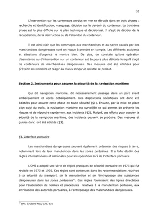 L’intervention sur les conteneurs perdus en mer se déroule donc en trois phases :
recherche et identification, marquage, décision sur le devenir du conteneur. La troisième
phase est la plus difficile sur le plan technique et décisionnel. Il s’agit de décider de la
récupération, de la destruction ou de l’abandon du conteneur.
Il est ainsi clair que les dommages aux marchandises et au navire causés par des
marchandises dangereuses sont un risque à prendre en compte. Les différents accidents
et situations d’urgence le montre bien. De plus, on constate qu’une opération
d’assistance ou d’intervention sur un conteneur est toujours plus délicate lorsqu’il s’agit
de conteneurs de marchandises dangereuses. Des mesures ont été édictées pour
prévenir les incidents et réagir au mieux lorsqu’un sinistre se produit.
Section 2. Instruments pour assurer la sécurité de la navigation maritime
Qui dit navigation maritime, dit nécessairement passage dans un port avant
embarquement et après débarquement. Des dispositions spécifiques ont donc été
édictées pour assurer cette phase en toute sécurité (§1). Ensuite, par la mise en place
d’un suivi du trafic, la navigation maritime est surveillée ce qui permet de prévenir les
risques et de répondre rapidement aux incidents (§2). Malgré, ces efforts pour assurer la
sécurité de la navigation maritime, des incidents peuvent se produire. Des mesures et
guides donc ont été édictés (§3).
§1. Interface portuaire
Les marchandises dangereuses peuvent également présenter des risques à terre,
notamment lors de leur manutention dans les zones portuaires. Il a fallu établir des
règles internationales et nationales pour les opérations lors de l’interface portuaire.
L’OMI a adopté une série de règles pratiques de sécurité portuaire en 1973 qui fut
révisée en 1973 et 1995. Ces règles sont contenues dans les recommandations relatives
à la sécurité du transport, de la manutention et de l’entreposage des substances
dangereuses dans les zones portuaires47
. Ces règles fournissent des lignes directrices
pour l’élaboration de normes et procédures relatives à la manutention portuaire, aux
attributions des autorités portuaires, à l’entreposage des marchandises dangereuses.
47
OMI. Cirulaire MSC/ Circ. 675
57
 