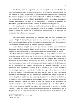 En France, c’est le Règlement pour le transport et la manutention des
marchandises dangereuses dans les Ports Maritimes dit RPM qui est applicable. C’est une
des annexes de l’Arrêté du 18 juillet 2000 réglementant le transport et la manutention
des matières dangereuses dans les ports maritimes48
. Le RPM a été modifié en dernier
lieu par l'arrêté du 28 janvier 2008 (JO du 22.02.08). Le RPM contient des prescriptions
relatives à l’exploitation des ports et à la manutention. Le RPM prescrit également des
dispositions applicables à chacune des 9 classes de marchandises dangereuses.
En complément de ce texte, un règlement local est arrêté par le préfet du
département où est situé le port, d’après l’article 11- 2-3-1 du RPM. Ce règlement local
permet d’adapter les règles sur la manutention, l’entreposage et le stockage aux
contraintes et spécificités de chaque port.
Les marchandises dangereuses qui transitent dans les ports maritimes font
toujours l'objet de transports par voies routière, ferroviaire, navigable, ou maritime
avant, pendant ou après leur séjour dans les ports. Les dispositions des différents textes
concernant les différents modes de transport sont donc applicables.
Avant d’arriver au port que ce soit par mer ou par terre, toute marchandise
dangereuse doit être déclarée. Qu’elle arrive par terre, à la suite d’un pré transport
terrestre ou par voie maritime, la marchandise dangereuse peut présenter un danger.
Avant son embarquement pour le transport maritime, la marchandise, pour avoir accès
au port et plus précisément au quai de chargement, doit obtenir l’autorisation préalable
de la capitainerie du port. Pour cela, le chargeur doit faire parvenir à la capitainerie la
déclaration de marchandises dangereuses au moins 24 heures avant l’arrivée des
marchandises dangereuses sur le port. Les opérations de chargement, de déchargement
ou de manutention de matières dangereuses ne peuvent commencer qu'après
autorisation de la capitainerie49
. L’article 31-1 du RPM ajoute que l’autorité investie du
pouvoir de police portuaire peut interdire l'entrée, le chargement, le déchargement dans
le port, ou prescrire l'évacuation dans les délais les plus brefs de toute marchandise
dangereuse ne répondant pas aux prescriptions réglementaires. Cette autorité est le
service du port, la capitainerie, qui est chargé de s'assurer de la bonne application du
RPM dans les ports. Il ne faut pas le confondre avec le centre de sécurité des navires des
affaires maritimes, chargé de vérifier à bord des navires si les expéditions de
marchandises dangereuses sont conformes aux prescriptions des conventions SOLAS et
MARPOL. Le centre de sécurité des navires est donc amené à exercer un contrôle
coercitif à l’égard des navires transportant des marchandises ou substances nocives et
dangereuses, sur la base des conventions et recommandations internationales et des
48
publié au JORF n°209 du 9 septembre 2000
49
Article 31-1, RPM
58
 