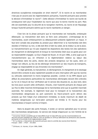 directives européennes transposées en droit interne50
. Si le navire et sa marchandise
n’est pas en accord avec les réglementations portuaires, l’autorité portuaire peut prendre
la décision d’immobiliser le navire51
. Cette décision d’immobiliser le navire est lourde de
conséquence tant pour l’exploitation du navire que pour la bonne marche du port. Mais
elle est essentielle pour la sécurité de la navigation maritime, du navire et de l’équipage
lorsque l’autorité portuaire estime que le navire représente un danger.
C’est lors de la phase portuaire que la marchandise est manipulée, embarquée
débarquée. La manutention doit donc se faire avec précaution. L’entreposage de la
marchandise, avant embarquement ou débarquement présente également un risque. Il
faut tenir compte des propriétés du produit pour déterminer si la marchandise doit être
stockée à l’intérieur ou non, si elle doit être à l’abri du soleil, de la chaleur ou de la pluie.
Le manutentionnaire qui n’a pas respecté les dispositions des textes lors des opérations
de chargement et déchargement et lorsque la marchandise était sous sa garde peut voir
sa responsabilité engagée. La Cour d’appel de Rouen, le 10 juin 1986, a ainsi jugé que le
manutentionnaire qui, en infraction à la réglementation relative au séjour des
marchandises dans les ports, stocke des produits dangereux sur les quais, dans un
hangar non clôturé, au lieu de les décharger directement sur des moyens de transports,
engage sa responsabilité en cas d'incendie à la marchandise52
.
En règle générale, la manutention, le déchargement, le chargement et le stockage
doivent être conduits le plus rapidement possible et sans interruption afin que les navires
ou véhicules stationnent le moins longtemps possible. L’article 15 du RPM stipule qu'à
défaut de prescriptions particulières les marchandises déchargées doivent être enlevées
au fur et à mesure de leur vérification par le service des douanes et, au plus tard, dans
les trois jours suivant cette vérification. Ensuite, c’est l’autorité portuaire de chaque port
qui fixe le délai maximal d’entreposage de la marchandise ainsi que la quantité maximale
autorisée. Par exemple, le règlement local pour le transport et la manutention des
marchandises dangereuses du port autonome du Havre prescrit qu’en dehors des
produits qui font l'objet d'un enlèvement immédiat, la durée maximum de dépôt de
matières dangereuses sur terre-plein portuaire est limitée à 72 heures pour les
marchandises à l'export comme à l'import.
Dans la plupart des ports français, il existe un service spécialisé pour le service
des marchandises dangereuses. Ce service est chargé d’approuver ou non l’entrée de la
50
Convention SOLAS complétée par le Code IMDG et par le Code ISM ainsi que les recommandations de
sécurité portuaire adoptées par l’OMI en 1973 et révisées en 1979 qui définissent les attributions des autorités
portuaires et le principe d’une réglementation locale
51
M.Y Le Garrec, L’intervention de l’autorité portuaire dans le contrôle des navires Droit Maritime
Français - 2003 - n°637 - 05-2003
52
CA Rouen, ch. réunies, 10 juin 1986, CNAN
59
 