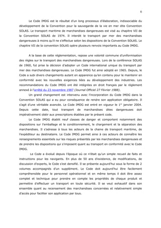Le Code IMDG est le résultat d’un long processus d’élaboration, indissociable du
développement de la Convention pour la sauvegarde de la vie en mer dite Convention
SOLAS. Le transport maritime de marchandises dangereuses est visé au chapitre VII de
la Convention SOLAS de 1974. Il interdit le transport par mer des marchandises
dangereuses à moins qu’il ne s’effectue selon les dispositions de la Convention SOLAS. Le
chapitre VII de la convention SOLAS opère plusieurs renvois importants au Code IMDG.
A la base de cette réglementation, repose une volonté commune d’uniformisation
des règles sur le transport des marchandises dangereuses. Lors de la conférence SOLAS
de 1960, fut prise la décision d’adopter un Code international unique du transport par
mer des marchandises dangereuses. Le Code IMDG fut ainsi adopté en 1965. Depuis, le
Code a subi divers changements autant en apparence qu’en contenu pour le maintenir en
conformité avec les nouvelles exigences liées au développement des industries. Les
recommandations du Code IMDG ont été intégrées en droit français par le règlement
annexé à l'arrêté du 23 novembre 1987 (Journal Officiel 27 Février 1988).
Un grand changement est intervenu avec l’incorporation du Code IMDG dans la
Convention SOLAS qui a eu pour conséquence de rendre son application obligatoire. Il
s’agit d’une véritable avancée. Le Code IMDG est entré en vigueur le 1er
janvier 2004.
Depuis cette date, tout transport de marchandises dites dangereuses doit
impérativement obéir aux prescriptions établies par le présent code.
Le Code IMDG établit neuf classes de danger et comportent notamment des
dispositions sur l’emballage et le conditionnement, le chargement et la séparation des
marchandises. Il s’adresse à tous les acteurs de la chaine de transport maritime, de
l’expéditeur au destinataire. Le Code IMDG permet ainsi à ces acteurs de connaître les
renseignements essentiels sur les risques présentés par les marchandises dangereuses et
de prendre les dispositions qui s’imposent quant au transport en conformité avec le Code
IMDG.
Le Code a évolué depuis l’époque où ce n’était qu’un simple recueil de faits et
instructions pour les navigants. En plus de 50 ans d’existence, de modifications, de
discussion d’experts, le Code s’est densifié. Il se présente aujourd’hui sous la forme de 2
volumes accompagnés d’un supplément. Le Code doit aujourd’hui être facilement
compréhensible pour le personnel opérationnel et en même temps il doit être assez
complet et technique pour prendre en compte les propriétés de chaque produit et
permettre d’effectuer un transport en toute sécurité. Il se veut exhaustif dans son
ensemble quant au recensement des marchandises concernées et relativement simple
d’accès pour faciliter son application par tous.
6
 