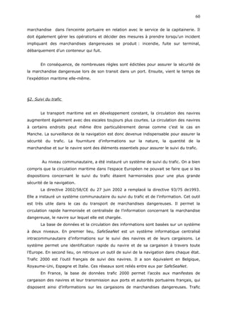 marchandise dans l’enceinte portuaire en relation avec le service de la capitainerie. Il
doit également gérer les opérations et décider des mesures à prendre lorsqu’un incident
impliquant des marchandises dangereuses se produit : incendie, fuite sur terminal,
débarquement d’un conteneur qui fuit.
En conséquence, de nombreuses règles sont édictées pour assurer la sécurité de
la marchandise dangereuse lors de son transit dans un port. Ensuite, vient le temps de
l’expédition maritime elle-même.
§2. Suivi du trafic
Le transport maritime est en développement constant, la circulation des navires
augmentent également avec des escales toujours plus courtes. La circulation des navires
à certains endroits peut même être particulièrement dense comme c’est le cas en
Manche. La surveillance de la navigation est donc devenue indispensable pour assurer la
sécurité du trafic. La fourniture d’informations sur la nature, la quantité de la
marchandise et sur le navire sont des éléments essentiels pour assurer le suivi du trafic.
Au niveau communautaire, a été instauré un système de suivi du trafic. On a bien
compris que la circulation maritime dans l’espace Européen ne pouvait se faire que si les
dispositions concernant le suivi du trafic étaient harmonisées pour une plus grande
sécurité de la navigation.
La directive 2002/58/CE du 27 juin 2002 a remplacé la directive 93/75 de1993.
Elle a instauré un système communautaire du suivi du trafic et de l’information. Cet outil
est très utile dans le cas du transport de marchandises dangereuses. Il permet la
circulation rapide harmonisée et centralisée de l’information concernant la marchandise
dangereuse, le navire sur lequel elle est chargée.
La base de données et la circulation des informations sont basées sur un système
à deux niveaux. En premier lieu, SafeSeaNet est un système informatique centralisé
intracommunautaire d’informations sur le suivi des navires et de leurs cargaisons. Le
système permet une identification rapide du navire et de sa cargaison à travers toute
l’Europe. En second lieu, on retrouve un outil de suivi de la navigation dans chaque état.
Trafic 2000 est l’outil français de suivi des navires. Il a son équivalent en Belgique,
Royaume-Uni, Espagne et Italie. Ces réseaux sont reliés entre eux par SafeSeaNet.
En France, la base de données trafic 2000 permet l’accès aux manifestes de
cargaison des navires et leur transmission aux ports et autorités portuaires français, qui
disposent ainsi d’informations sur les cargaisons de marchandises dangereuses. Trafic
60
 