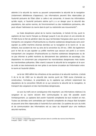 atteinte à la sécurité du navire ou pouvant compromettre la sécurité de la navigation
(notamment défaillances d’apparaux). Les informations peuvent être répercutées çà
l’autorité portuaire de l’Etat côtier si celle-ci est concernée. A travers les informations
qu’elle reçoit, si l’autorité portuaire estime qu’il y a un danger pour la sécurité des
populations, des autres navires, de l’environnement ou des installations portuaires, elle
peut refuser l’admission du navire dans le port ou restreindre ses mouvements54
.
Le Code disciplinaire pénal de la marine marchande, à l’article 63 bis, punit le
capitaine de tout navire français ou étranger jusqu’à 2 ans de prison et une amende de
75 000 Euros le fait de pénétrer dans les eaux territoriales françaises alors que le navire
transporte une cargaison d’hydrocarbures ou d’autres substances dangereuses sans avoir
signaler au préfet maritime diverses données sur la navigation et le navire et le cas
échéant, tout accident de mer au sens de la convention du 29 nov. 1969. Est également
puni le fait de ne pas signaler au préfet maritime que secours est porté à un navire
transportant une cargaison d'hydrocarbures ou d'autres substances dangereuses ou de
ne pas informer le préfet maritime du déroulement des opérations de sauvetage. Ces
dispositions ne concernent pas uniquement les marchandises dangereuses mais toutes
les marchandises polluantes. Elles visent à assurer la sécurité de la navigation et le suivi
du trafic et des événements de mer grâce à une bonne circulation de l’information entre
le navire et l’autorité côtière.
La loi de 1983 définit les infractions et les sanctions à la sécurité maritime. L’article
5 de la loi de 1983 sur la sécurité des navires punit de 7500 euros d’amende au
constructeur, l'armateur, le propriétaire ou le capitaine qui enfreint notamment les
stipulations de la convention SOLAS en ce qui concerne la sécurité de la navigation, le
transport des cargaisons et des marchandises dangereuses.
Le suivi du trafic est en conséquence très important. Les informations relatives à la
cargaison et au navire doivent être communiquées le plus tôt possible avant
l’embarquement. Le capitaine doit avertir l’autorité compétente de tout incident en mer.
Toutes ces données sont centralisées par l’autorité compétente de chaque Etat Européen
et peuvent ainsi être répercutées à l’autorité d’un autre état. Ce système de suivi du trafic
et de communication des informations est au cœur du dispositif pour une meilleure
sécurité maritime.
54
M.Y Le Garrec, L’intervention de l’autorité portuaire dans le contrôle des navires Droit Maritime
Français - 2003 - n°637 - 05-2003
62
 