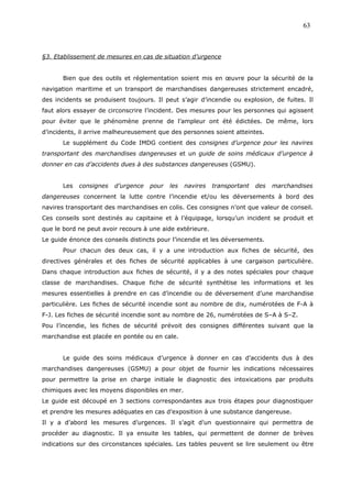 §3. Etablissement de mesures en cas de situation d’urgence
Bien que des outils et réglementation soient mis en œuvre pour la sécurité de la
navigation maritime et un transport de marchandises dangereuses strictement encadré,
des incidents se produisent toujours. Il peut s’agir d’incendie ou explosion, de fuites. Il
faut alors essayer de circonscrire l’incident. Des mesures pour les personnes qui agissent
pour éviter que le phénomène prenne de l’ampleur ont été édictées. De même, lors
d’incidents, il arrive malheureusement que des personnes soient atteintes.
Le supplément du Code IMDG contient des consignes d’urgence pour les navires
transportant des marchandises dangereuses et un guide de soins médicaux d’urgence à
donner en cas d’accidents dues à des substances dangereuses (GSMU).
Les consignes d’urgence pour les navires transportant des marchandises
dangereuses concernent la lutte contre l’incendie et/ou les déversements à bord des
navires transportant des marchandises en colis. Ces consignes n’ont que valeur de conseil.
Ces conseils sont destinés au capitaine et à l’équipage, lorsqu’un incident se produit et
que le bord ne peut avoir recours à une aide extérieure.
Le guide énonce des conseils distincts pour l’incendie et les déversements.
Pour chacun des deux cas, il y a une introduction aux fiches de sécurité, des
directives générales et des fiches de sécurité applicables à une cargaison particulière.
Dans chaque introduction aux fiches de sécurité, il y a des notes spéciales pour chaque
classe de marchandises. Chaque fiche de sécurité synthétise les informations et les
mesures essentielles à prendre en cas d’incendie ou de déversement d’une marchandise
particulière. Les fiches de sécurité incendie sont au nombre de dix, numérotées de F-A à
F-J. Les fiches de sécurité incendie sont au nombre de 26, numérotées de S–A à S–Z.
Pou l’incendie, les fiches de sécurité prévoit des consignes différentes suivant que la
marchandise est placée en pontée ou en cale.
Le guide des soins médicaux d’urgence à donner en cas d’accidents dus à des
marchandises dangereuses (GSMU) a pour objet de fournir les indications nécessaires
pour permettre la prise en charge initiale le diagnostic des intoxications par produits
chimiques avec les moyens disponibles en mer.
Le guide est découpé en 3 sections correspondantes aux trois étapes pour diagnostiquer
et prendre les mesures adéquates en cas d’exposition à une substance dangereuse.
Il y a d’abord les mesures d’urgences. Il s’agit d’un questionnaire qui permettra de
procéder au diagnostic. Il ya ensuite les tables, qui permettent de donner de brèves
indications sur des circonstances spéciales. Les tables peuvent se lire seulement ou être
63
 