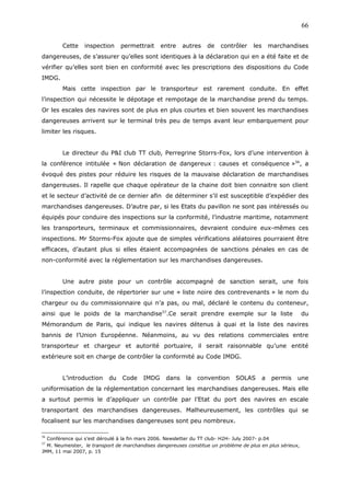 Cette inspection permettrait entre autres de contrôler les marchandises
dangereuses, de s’assurer qu’elles sont identiques à la déclaration qui en a été faite et de
vérifier qu’elles sont bien en conformité avec les prescriptions des dispositions du Code
IMDG.
Mais cette inspection par le transporteur est rarement conduite. En effet
l’inspection qui nécessite le dépotage et rempotage de la marchandise prend du temps.
Or les escales des navires sont de plus en plus courtes et bien souvent les marchandises
dangereuses arrivent sur le terminal très peu de temps avant leur embarquement pour
limiter les risques.
Le directeur du P&I club TT club, Perregrine Storrs-Fox, lors d’une intervention à
la conférence intitulée « Non déclaration de dangereux : causes et conséquence »56
, a
évoqué des pistes pour réduire les risques de la mauvaise déclaration de marchandises
dangereuses. Il rapelle que chaque opérateur de la chaine doit bien connaitre son client
et le secteur d’activité de ce dernier afin de déterminer s’il est susceptible d’expédier des
marchandises dangereuses. D’autre par, si les Etats du pavillon ne sont pas intéressés ou
équipés pour conduire des inspections sur la conformité, l’industrie maritime, notamment
les transporteurs, terminaux et commissionnaires, devraient conduire eux-mêmes ces
inspections. Mr Storms-Fox ajoute que de simples vérifications aléatoires pourraient être
efficaces, d’autant plus si elles étaient accompagnées de sanctions pénales en cas de
non-conformité avec la réglementation sur les marchandises dangereuses.
Une autre piste pour un contrôle accompagné de sanction serait, une fois
l’inspection conduite, de répertorier sur une « liste noire des contrevenants » le nom du
chargeur ou du commissionnaire qui n’a pas, ou mal, déclaré le contenu du conteneur,
ainsi que le poids de la marchandise57
.Ce serait prendre exemple sur la liste du
Mémorandum de Paris, qui indique les navires détenus à quai et la liste des navires
bannis de l’Union Européenne. Néanmoins, au vu des relations commerciales entre
transporteur et chargeur et autorité portuaire, il serait raisonnable qu’une entité
extérieure soit en charge de contrôler la conformité au Code IMDG.
L’introduction du Code IMDG dans la convention SOLAS a permis une
uniformisation de la réglementation concernant les marchandises dangereuses. Mais elle
a surtout permis le d’appliquer un contrôle par l’Etat du port des navires en escale
transportant des marchandises dangereuses. Malheureusement, les contrôles qui se
focalisent sur les marchandises dangereuses sont peu nombreux.
56
Conférence qui s’est déroulé à la fin mars 2006. Newsletter du TT club- H2H- July 2007- p.04
57
M. Neumeister, le transport de marchandises dangereuses constitue un problème de plus en plus sérieux,
JMM, 11 mai 2007, p. 15
66
 
