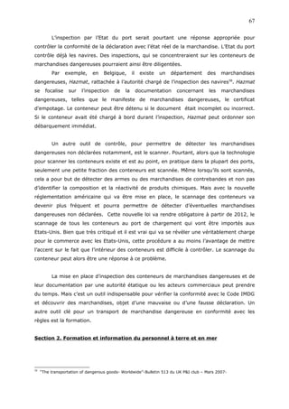 L’inspection par l’Etat du port serait pourtant une réponse appropriée pour
contrôler la conformité de la déclaration avec l’état réel de la marchandise. L’Etat du port
contrôle déjà les navires. Des inspections, qui se concentreraient sur les conteneurs de
marchandises dangereuses pourraient ainsi être diligentées.
Par exemple, en Belgique, il existe un département des marchandises
dangereuses, Hazmat, rattachée à l’autorité chargé de l’inspection des navires58
. Hazmat
se focalise sur l’inspection de la documentation concernant les marchandises
dangereuses, telles que le manifeste de marchandises dangereuses, le certificat
d’empotage. Le conteneur peut être détenu si le document était incomplet ou incorrect.
Si le conteneur avait été chargé à bord durant l’inspection, Hazmat peut ordonner son
débarquement immédiat.
Un autre outil de contrôle, pour permettre de détecter les marchandises
dangereuses non déclarées notamment, est le scanner. Pourtant, alors que la technologie
pour scanner les conteneurs existe et est au point, en pratique dans la plupart des ports,
seulement une petite fraction des conteneurs est scannée. Même lorsqu’ils sont scannés,
cela a pour but de détecter des armes ou des marchandises de contrebandes et non pas
d’identifier la composition et la réactivité de produits chimiques. Mais avec la nouvelle
réglementation américaine qui va être mise en place, le scannage des conteneurs va
devenir plus fréquent et pourra permettre de détecter d’éventuelles marchandises
dangereuses non déclarées. Cette nouvelle loi va rendre obligatoire à partir de 2012, le
scannage de tous les conteneurs au port de chargement qui vont être importés aux
Etats-Unis. Bien que très critiqué et il est vrai qui va se révéler une véritablement charge
pour le commerce avec les Etats-Unis, cette procédure a au moins l’avantage de mettre
l’accent sur le fait que l’intérieur des conteneurs est difficile à contrôler. Le scannage du
conteneur peut alors être une réponse à ce problème.
La mise en place d’inspection des conteneurs de marchandises dangereuses et de
leur documentation par une autorité étatique ou les acteurs commerciaux peut prendre
du temps. Mais c’est un outil indispensable pour vérifier la conformité avec le Code IMDG
et découvrir des marchandises, objet d’une mauvaise ou d’une fausse déclaration. Un
autre outil clé pour un transport de marchandise dangereuse en conformité avec les
règles est la formation.
Section 2. Formation et information du personnel à terre et en mer
58
“The transportation of dangerous goods- Worldwide”-Bulletin 513 du UK P&I club – Mars 2007-
67
 