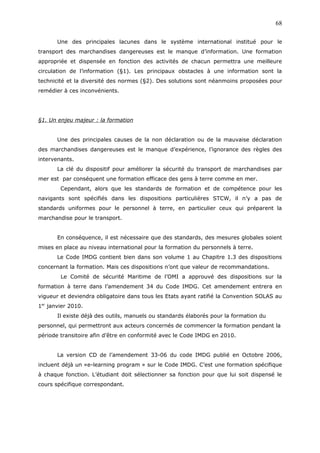 Une des principales lacunes dans le système international institué pour le
transport des marchandises dangereuses est le manque d’information. Une formation
appropriée et dispensée en fonction des activités de chacun permettra une meilleure
circulation de l’information (§1). Les principaux obstacles à une information sont la
technicité et la diversité des normes (§2). Des solutions sont néanmoins proposées pour
remédier à ces inconvénients.
§1. Un enjeu majeur : la formation
Une des principales causes de la non déclaration ou de la mauvaise déclaration
des marchandises dangereuses est le manque d’expérience, l’ignorance des règles des
intervenants.
La clé du dispositif pour améliorer la sécurité du transport de marchandises par
mer est par conséquent une formation efficace des gens à terre comme en mer.
Cependant, alors que les standards de formation et de compétence pour les
navigants sont spécifiés dans les dispositions particulières STCW, il n’y a pas de
standards uniformes pour le personnel à terre, en particulier ceux qui préparent la
marchandise pour le transport.
En conséquence, il est nécessaire que des standards, des mesures globales soient
mises en place au niveau international pour la formation du personnels à terre.
Le Code IMDG contient bien dans son volume 1 au Chapitre 1.3 des dispositions
concernant la formation. Mais ces dispositions n’ont que valeur de recommandations.
Le Comité de sécurité Maritime de l’OMI a approuvé des dispositions sur la
formation à terre dans l’amendement 34 du Code IMDG. Cet amendement entrera en
vigueur et deviendra obligatoire dans tous les Etats ayant ratifié la Convention SOLAS au
1er
janvier 2010.
Il existe déjà des outils, manuels ou standards élaborés pour la formation du
personnel, qui permettront aux acteurs concernés de commencer la formation pendant la
période transitoire afin d’être en conformité avec le Code IMDG en 2010.
La version CD de l’amendement 33-06 du code IMDG publié en Octobre 2006,
incluent déjà un «e-learning program » sur le Code IMDG. C’est une formation spécifique
à chaque fonction. L’étudiant doit sélectionner sa fonction pour que lui soit dispensé le
cours spécifique correspondant.
68
 