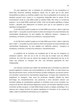On peut également citer le Standard for Certification for the Competence of
Shore-Side Personnel Handling Dangerous Goods mis en place par le Det Norsk
Veritas(DNV) qui délivre un certificat valable 3 ans. Pour la préparation à cet examen, les
étudiants peuvent avoir recours à un programme disponible dans la version CD de
l’amendement 33-06 du code IMDG publié en Octobre 2006. Elle inclue un «e-learning
program » sur le Code IMDG certifié par le DNV. C’est une formation spécifique à chaque
fonction. L’étudiant doit sélectionner sa fonction pour que lui soit dispensé le cours
spécifique correspondant59
.
Le UK P&I Club a publié 4 guides sur le Code IMDG sous le titre « Book it right and
pack it tight ». Les guides couvrent toutes la chaine de transport et la documentation des
marchandises dangereuses. Ils sont adaptés aux différents secteurs : chargeurs et
transitaires, armement, arrimeurs de conteneurs, manutentionnaires.
.
Le UK P&I Club a publié 4 guides sur le Code IMDG sous le titre « Book it right and
pack it tight ». Les guides couvrent toutes la chaine de transport et la documentation des
marchandises dangereuses. Ils sont adaptés aux différents secteurs : chargeurs et
transitaires, armement, arrimeurs de conteneurs, manutentionnaires.
Le problème de la formation est compliqué par le fait que les chargeurs et
empoteurs opèrent bien loin de la mer et n’ont pas de contact avec les affaires
maritimes. Ils n’ont donc pas de notions des dangers des événements de mer et du
risque que présente un transport par mer. Une formation appropriée est donc
indispensable.
Les mesures à prendre pour établir des standards pour la formation du personnel
peuvent également s’inspirer des recommandations du Code IMDG. Le Code dresse une
liste des personnes à terre, suivant les fonctions qu’elles remplissent, qui devrait recevoir
une formation concernant les marchandises dangereuses. Il évoque bien évidement les
expéditeurs et chargeurs, mais aussi les personnes chargées d’établir les plans
d’arrimage, les manutentionnaires. Ces personnes à terre devraient recevoir une
formation globale de sensibilisation générale et d’initiation ainsi qu’une formation aux
mesures de sécurité. Elles devraient également recevoir une formation spécifique suivant
la fonction qu’elles occupent. Le Code IMDG dresse ensuite un tableau synthétique. On y
retrouve pour chaque fonction les besoins spécifiques en formation et les recueils de
règles, codes et publications pertinentes qui s’y rapportent.
59
Ken Burgess-p. 5 -House to House July 07- TT Club
69
 
