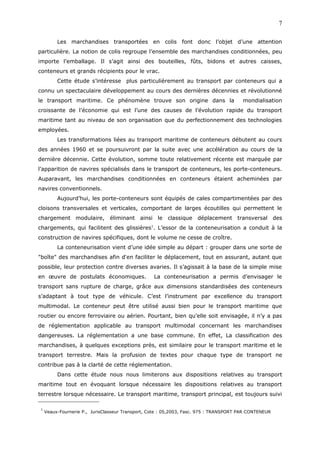Les marchandises transportées en colis font donc l’objet d’une attention
particulière. La notion de colis regroupe l’ensemble des marchandises conditionnées, peu
importe l’emballage. Il s’agit ainsi des bouteilles, fûts, bidons et autres caisses,
conteneurs et grands récipients pour le vrac.
Cette étude s’intéresse plus particulièrement au transport par conteneurs qui a
connu un spectaculaire développement au cours des dernières décennies et révolutionné
le transport maritime. Ce phénomène trouve son origine dans la mondialisation
croissante de l’économie qui est l’une des causes de l’évolution rapide du transport
maritime tant au niveau de son organisation que du perfectionnement des technologies
employées.
Les transformations liées au transport maritime de conteneurs débutent au cours
des années 1960 et se poursuivront par la suite avec une accélération au cours de la
dernière décennie. Cette évolution, somme toute relativement récente est marquée par
l’apparition de navires spécialisés dans le transport de conteneurs, les porte-conteneurs.
Auparavant, les marchandises conditionnées en conteneurs étaient acheminées par
navires conventionnels.
Aujourd’hui, les porte-conteneurs sont équipés de cales compartimentées par des
cloisons transversales et verticales, comportant de larges écoutilles qui permettent le
chargement modulaire, éliminant ainsi le classique déplacement transversal des
chargements, qui facilitent des glissières1
. L’essor de la conteneurisation a conduit à la
construction de navires spécifiques, dont le volume ne cesse de croître.
La conteneurisation vient d’une idée simple au départ : grouper dans une sorte de
"boîte" des marchandises afin d'en faciliter le déplacement, tout en assurant, autant que
possible, leur protection contre diverses avaries. Il s’agissait à la base de la simple mise
en œuvre de postulats économiques. La conteneurisation a permis d’envisager le
transport sans rupture de charge, grâce aux dimensions standardisées des conteneurs
s’adaptant à tout type de véhicule. C’est l’instrument par excellence du transport
multimodal. Le conteneur peut être utilisé aussi bien pour le transport maritime que
routier ou encore ferroviaire ou aérien. Pourtant, bien qu’elle soit envisagée, il n’y a pas
de réglementation applicable au transport multimodal concernant les marchandises
dangereuses. La réglementation a une base commune. En effet, La classification des
marchandises, à quelques exceptions près, est similaire pour le transport maritime et le
transport terrestre. Mais la profusion de textes pour chaque type de transport ne
contribue pas à la clarté de cette réglementation.
Dans cette étude nous nous limiterons aux dispositions relatives au transport
maritime tout en évoquant lorsque nécessaire les dispositions relatives au transport
terrestre lorsque nécessaire. Le transport maritime, transport principal, est toujours suivi
1
Veaux-Fournerie P., JurisClasseur Transport, Cote : 05,2003, Fasc. 975 : TRANSPORT PAR CONTENEUR
7
 
