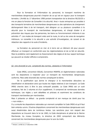 Pour la formation et l’information du personnel, le transport maritime de
marchandises dangereuses pourrait s’inspirer de ce qui est en vigueur pour le transport
terrestre. L’Arrêté du 17 décembre 1998 portant transposition de la directive 96/35/CE a
mis en place la fonction de Conseiller à la sécurité. Ainsi « toute entreprise qui procède à
des transports terrestres de marchandises dangereuses ou des opérations de chargement
déchargement liées à de tel transport, doit désigner un ou plusieurs conseillers à la
sécurité pour le transport de marchandises dangereuses, et chargé d’aider à al
prévention des risques pour les personnes, les biens ou l’environnement inhérents à ces
activités »60
. Les modes de transport visés sont la route, le rail ou les voies de navigation
intérieure. Le conseiller à la sécurité a une activité d’investigation, de conseil et de
rédaction des rapports à la suite d’incidents.
La formation du personnel en mer et à terre est un élément clé pour pouvoir
effectuer un transport en conformité avec les règlementations et de ce fait en sécurité.
Mais le problème vient également du foisonnement des règles et de leur aspect technique
qui peuvent se révéler difficile à comprendre.
§2. Une diversité et une complexité des normes, obstacles à l’information
Code IMDG, convention SOLAS, Convention MARPOL et réglementation nationales
sont les dispositions à respecter pour un transport de marchandises dangereuses
conforme. Mais cette diversité des normes compliquent la tâche.
De la qualification que donne le chargeur à la marchandise découlera sa
classification et déclaration ainsi que toutes les règles relatives à son transport. Le Code
IMDG cherche donc à être le plus exhaustif possible. Le Code IMDG est un outil
complexe, fait de 2 volumes et d’un supplément. Il comprend de nombreuses données
techniques. Les règles y sont détaillées et précises et examinent les conditions de
transport marchandise par marchandise.
Mais il présente un défaut : sa grande complexité et son manque de clarté pour les
« non-initiés ».
Il y a ensuite les dispositions nationales qui viennent compléter le Code IMDG et qu’il faut
bien entendu suivre. D’autres dispositions concernant les marchandises dangereuses sont
aussi disséminées dans de nombreux textes. Les sanctions pour non respect des
dispositions se trouvent dans la loi de 1983, le Code disciplinaire et pénal de la Marine
Marchande. Au niveau Européen, la directive de 2002 comportent des éléments
concernant les marchandises dangereuses pour le suivi du trafic.
60
Article 1 arrêté du 17 décembre 1998
70
 