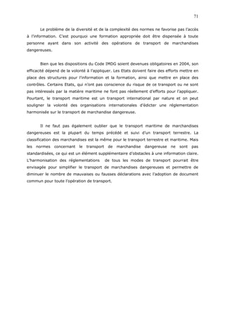 Le problème de la diversité et de la complexité des normes ne favorise pas l’accès
à l’information. C’est pourquoi une formation appropriée doit être dispensée à toute
personne ayant dans son activité des opérations de transport de marchandises
dangereuses.
Bien que les dispositions du Code IMDG soient devenues obligatoires en 2004, son
efficacité dépend de la volonté à l’appliquer. Les Etats doivent faire des efforts mettre en
place des structures pour l’information et la formation, ainsi que mettre en place des
contrôles. Certains Etats, qui n’ont pas conscience du risque de ce transport ou ne sont
pas intéressés par la matière maritime ne font pas réellement d’efforts pour l’appliquer.
Pourtant, le transport maritime est un transport international par nature et on peut
souligner la volonté des organisations internationales d’édicter une réglementation
harmonisée sur le transport de marchandise dangereuse.
Il ne faut pas également oublier que le transport maritime de marchandises
dangereuses est la plupart du temps précédé et suivi d’un transport terrestre. La
classification des marchandises est la même pour le transport terrestre et maritime. Mais
les normes concernant le transport de marchandise dangereuse ne sont pas
standardisées, ce qui est un élément supplémentaire d’obstacles à une information claire.
L’harmonisation des réglementations de tous les modes de transport pourrait être
envisagée pour simplifier le transport de marchandises dangereuses et permettre de
diminuer le nombre de mauvaises ou fausses déclarations avec l’adoption de document
commun pour toute l’opération de transport.
71
 