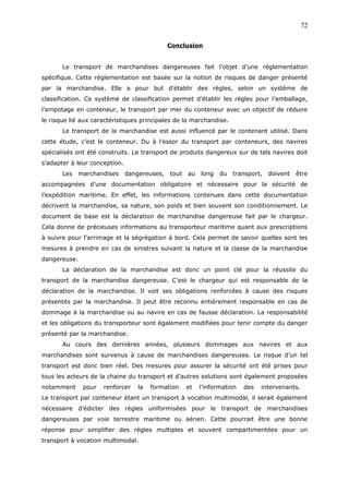 Conclusion
Le transport de marchandises dangereuses fait l’objet d’une réglementation
spécifique. Cette réglementation est basée sur la notion de risques de danger présenté
par la marchandise. Elle a pour but d’établir des règles, selon un système de
classification. Ce système de classification permet d’établir les règles pour l’emballage,
l’empotage en conteneur, le transport par mer du conteneur avec un objectif de réduire
le risque lié aux caractéristiques principales de la marchandise.
Le transport de la marchandise est aussi influencé par le contenant utilisé. Dans
cette étude, c’est le conteneur. Du à l’essor du transport par conteneurs, des navires
spécialisés ont été construits. Le transport de produits dangereux sur de tels navires doit
s’adapter à leur conception.
Les marchandises dangereuses, tout au long du transport, doivent être
accompagnées d’une documentation obligatoire et nécessaire pour la sécurité de
l’expédition maritime. En effet, les informations contenues dans cette documentation
décrivent la marchandise, sa nature, son poids et bien souvent son conditionnement. Le
document de base est la déclaration de marchandise dangereuse fait par le chargeur.
Cela donne de précieuses informations au transporteur maritime quant aux prescriptions
à suivre pour l’arrimage et la ségrégation à bord. Cela permet de savoir quelles sont les
mesures à prendre en cas de sinistres suivant la nature et la classe de la marchandise
dangereuse.
La déclaration de la marchandise est donc un point clé pour la réussite du
transport de la marchandise dangereuse. C’est le chargeur qui est responsable de la
déclaration de la marchandise. Il voit ses obligations renforcées à cause des risques
présentés par la marchandise. Il peut être reconnu entièrement responsable en cas de
dommage à la marchandise ou au navire en cas de fausse déclaration. La responsabilité
et les obligations du transporteur sont également modifiées pour tenir compte du danger
présenté par la marchandise.
Au cours des dernières années, plusieurs dommages aux navires et aux
marchandises sont survenus à cause de marchandises dangereuses. Le risque d’un tel
transport est donc bien réel. Des mesures pour assurer la sécurité ont été prises pour
tous les acteurs de la chaine du transport et d’autres solutions sont également proposées
notamment pour renforcer la formation et l’information des intervenants.
Le transport par conteneur étant un transport à vocation multimodal, il serait également
nécessaire d’édicter des règles uniformisées pour le transport de marchandises
dangereuses par voie terrestre maritime ou aérien. Cette pourrait être une bonne
réponse pour simplifier des règles multiples et souvent compartimentées pour un
transport à vocation multimodal.
72
 