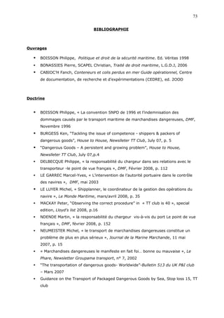 BIBLIOGRAPHIE
Ouvrages
 BOISSON Philippe, Politique et droit de la sécurité maritime. Ed. Véritas 1998
 BONASSIES Pierre, SCAPEL Christian, Traité de droit maritime, L.G.D.J, 2006
 CABIOC’H Fanch, Conteneurs et colis perdus en mer Guide opérationnel, Centre
de documentation, de recherche et d’expérimentations (CEDRE), ed. 2OOO
Doctrine
 BOISSON Philippe, « La convention SNPD de 1996 et l’indemnisation des
dommages causés par le transport maritime de marchandises dangereuses, DMF,
Novembre 1996
 BURGESS Ken, “Tackling the issue of competence - shippers & packers of
dangerous goods”, House to House, Newslleter TT Club, July 07, p. 5
 “Dangerous Goods – A persistent and growing problem”, House to House,
Newslleter TT Club, July 07,p.4
 DELBECQUE Philippe, « la responsabilité du chargeur dans ses relations avec le
transporteur -le point de vue français », DMF, Février 2008, p. 112
 LE GARREC Marcel-Yves, « L’intervention de l’autorité portuaire dans le contrôle
des navires », DMF, mai 2003
 LE LUYER Michel, « Shipplanner, le coordinateur de la gestion des opérations du
navire », Le Monde Maritime, mars/avril 2008, p. 35
 MACKAY Peter, “Observing the correct procedure” in « TT club is 40 », special
edition, Lloyd’s list 2008, p.16
 NDENDE Martin, « la responsabilité du chargeur vis-à-vis du port Le point de vue
français », DMF, février 2008, p. 152
 NEUMEISTER Michel, « le transport de marchandises dangereuses constitue un
problème de plus en plus sérieux », Journal de la Marine Marchande, 11 mai
2007, p. 15
 « Marchandises dangereuses le manifeste en fait foi… bonne ou mauvaise », Le
Phare, Newsletter Groupama transport, n° 7, 2002
 “The transportation of dangerous goods- Worldwide”-Bulletin 513 du UK P&I club
– Mars 2007
 Guidance on the Transport of Packaged Dangerous Goods by Sea, Stop loss 15, TT
club
73
 