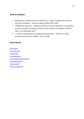 Actes de colloques
 ROLIN Xavier, préfet maritime de l’Atlantique, « Retour d’expérience de l’action
des etats en Manche », Actes du colloque SAFER SEAS 2007.
 STORRS-FOX Peregrine , “Dangerous Goods-Insurance implications”, presentation
for sub-committee on Dangerous Goods, Solid Cargoes and Containers (DSC) of
IMO, 12-18 September 2007
 « Pollutions accidentelles par substances dangereuses », Actes de la 13eme
journée d’information du CEDRE, 18 mars 2008
Sites internet
www.ffsa.fr
www.imo.com
www.ttclub
www.hazcheck
www.fortunes-de-mer.com
www.mer.gouv.fr
www.cedre.fr
www.ukpandi.com
74
 