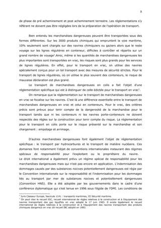 de phase de pré acheminement et post acheminement terrestre. Les réglementations s’y
référant ne doivent pas être négligées lors de la préparation de l’opération de transport.
Bien entendu les marchandises dangereuses peuvent être transportées sous des
formes différentes. Sur les 3000 produits chimiques qui empruntent la voie maritime,
10% seulement sont chargés sur des navires chimiquiers ou gaziers alors que le reste
voyage sur les lignes régulières en conteneur, difficiles à contrôler et répartis sur un
grand nombre de voyage2
.Ainsi, même si les quantités de marchandises dangereuses les
plus importantes sont transportées en vrac, les risques sont plus grands pour les services
de lignes régulières. En effet, pour le transport en vrac, on utilise des navires
spécialement conçus pour un tel transport avec des mesures de sécurité strictes. Pour le
transport de lignes régulières, où on utilise le plus souvent des conteneurs, le risque de
mauvaise déclaration est plus grand.
Le transport de marchandises dangereuses en colis a fait l’objet d’une
réglementation spécifique qui est à distinguer de celle édictée pour le transport en vrac3
.
On remarque que la réglementation sur le transport de marchandises dangereuses
en vrac se focalise sur les navires. C’est là une différence essentielle entre le transport de
marchandises dangereuses en vrac et celui en conteneurs. Pour le vrac, des critères
précis sont prévus pour tenir compte de la dangerosité de la marchandise pour le
transport tandis que ni les conteneurs ni les navires porte-conteneurs ne doivent
respectés des règles sur la construction pour tenir compte du risque. La réglementation
pour le transport en colis porte sur le risque présenté sur la marchandise et son
chargement : empotage et arrimage.
D’autres marchandises dangereuses font également l’objet de réglementation
spécifique : le transport par hydrocarbures et le transport de matière nucléaire. Ces
domaines font notamment l’objet de conventions internationales instaurant des régimes
spéciaux de responsabilité pour l’exploitant ou le propriétaire du navire.
Le droit international a également prévu un régime spécial de responsabilité pour les
marchandises dangereuses mais qui n’est pas encore en application. L’indemnisation des
dommages causés par des substances nocives potentiellement dangereuses est régie par
le Convention internationale sur la responsabilité et l'indemnisation pour les dommages
liés au transport par mer de substances nocives et potentiellement dangereuses
(Convention HNS). Elle a été adoptée par les gouvernements dans le cadre d’une
conférence diplomatique qui s’est tenue en 1996 sous l’égide de l’OMI. Les conditions de
2
Juris Classeur Europe, fascicule 1141 : transports maritimes, III Sécurité maritime.
3
On peut citer le recueil IGC, recueil international de règles relatives à la construction et à l’équipement des
navires transportant des gaz liquéfiés en vrac adopté le 17 juin 1983. Il existe également le recueil
international de règles relatives à la construction et à l’équipement des navires transportant des produits
chimiques dangereux en vrac dit recueil IBC adopté en 1983.
8
 