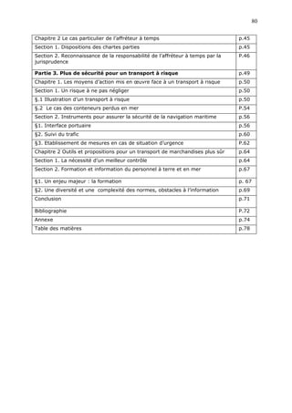 Chapitre 2 Le cas particulier de l’affréteur à temps p.45
Section 1. Dispositions des chartes parties p.45
Section 2. Reconnaissance de la responsabilité de l’affréteur à temps par la
jurisprudence
P.46
Partie 3. Plus de sécurité pour un transport à risque p.49
Chapitre 1. Les moyens d’action mis en œuvre face à un transport à risque p.50
Section 1. Un risque à ne pas négliger p.50
§.1 Illustration d’un transport à risque p.50
§.2 Le cas des conteneurs perdus en mer P.54
Section 2. Instruments pour assurer la sécurité de la navigation maritime p.56
§1. Interface portuaire p.56
§2. Suivi du trafic p.60
§3. Etablissement de mesures en cas de situation d’urgence P.62
Chapitre 2 Outils et propositions pour un transport de marchandises plus sûr p.64
Section 1. La nécessité d’un meilleur contrôle p.64
Section 2. Formation et information du personnel à terre et en mer p.67
§1. Un enjeu majeur : la formation p. 67
§2. Une diversité et une complexité des normes, obstacles à l’information p.69
Conclusion p.71
Bibliographie P.72
Annexe p.74
Table des matières p.78
80
 
