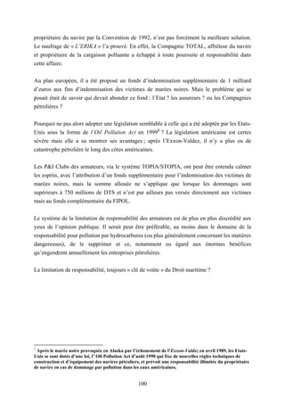 100
propriétaire du navire par la Convention de 1992, n’est pas forcément la meilleure solution.
Le naufrage de « L’ERIKA » l’a prouvé. En effet, la Compagnie TOTAL, affréteur du navire
et propriétaire de la cargaison polluante a échappé à toute poursuite et responsabilité dans
cette affaire.
Au plan européen, il a été proposé un fonds d’indemnisation supplémentaire de 1 milliard
d’euros aux fins d’indemnisation des victimes de marées noires. Mais le problème qui se
posait était de savoir qui devait abonder ce fond : l’Etat ? les assureurs ? ou les Compagnies
pétrolières ?
Pourquoi ne pas alors adopter une législation semblable à celle qui a été adoptée par les Etats-
Unis sous la forme de l’Oil Pollution Act en 19991
? La législation américaine est certes
sévère mais elle a su montrer ses avantages ; après l’Exxon-Valdez, il n’y a plus eu de
catastrophe pétrolière le long des côtes américaines.
Les P&I Clubs des armateurs, via le système TOPIA/STOPIA, ont peut être entendu calmer
les esprits, avec l’attribution d’un fonds supplémentaire pour l’indemnisation des victimes de
marées noires, mais la somme allouée ne s’applique que lorsque les dommages sont
supérieurs à 750 millions de DTS et n’est par ailleurs pas versée directement aux victimes
mais au fonds complémentaire du FIPOL.
Le système de la limitation de responsabilité des armateurs est de plus en plus discrédité aux
yeux de l’opinion publique. Il serait peut être préférable, au moins dans le domaine de la
responsabilité pour pollution par hydrocarbures (ou plus généralement concernant les matières
dangereuses), de le supprimer et ce, notamment eu égard aux énormes bénéfices
qu’engendrent annuellement les entreprises pétrolières.
La limitation de responsabilité, toujours « clé de voûte » du Droit maritime ?
1
Après le marée noire provoquée en Alaska par l’échouement de l’Exxon-Valdez en avril 1989, les Etats-
Unis se sont dotés d’une loi, l’ Oil Pollution Act d’août 1990 qui fixe de nouvelles règles techniques de
construction et d’équipement des navires pétroliers, et prévoit une responsabilité illimitée du propriétaire
de navire en cas de dommage par pollution dans les eaux américaines.
 