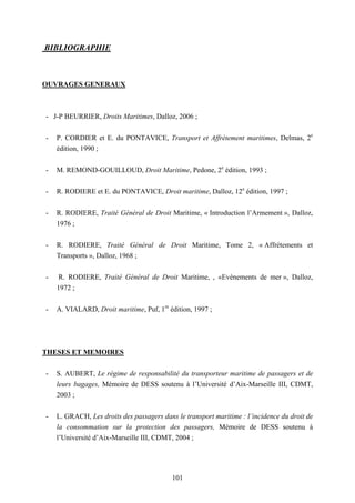 101
BIBLIOGRAPHIE
OUVRAGES GENERAUX
- J-P BEURRIER, Droits Maritimes, Dalloz, 2006 ;
- P. CORDIER et E. du PONTAVICE, Transport et Affrètement maritimes, Delmas, 2e
édition, 1990 ;
- M. REMOND-GOUILLOUD, Droit Maritime, Pedone, 2e
édition, 1993 ;
- R. RODIERE et E. du PONTAVICE, Droit maritime, Dalloz, 12e
édition, 1997 ;
- R. RODIERE, Traité Général de Droit Maritime, « Introduction l’Armement », Dalloz,
1976 ;
- R. RODIERE, Traité Général de Droit Maritime, Tome 2, « Affrètements et
Transports », Dalloz, 1968 ;
- R. RODIERE, Traité Général de Droit Maritime, , «Evènements de mer », Dalloz,
1972 ;
- A. VIALARD, Droit maritime, Puf, 1re
édition, 1997 ;
THESES ET MEMOIRES
- S. AUBERT, Le régime de responsabilité du transporteur maritime de passagers et de
leurs bagages, Mémoire de DESS soutenu à l’Université d’Aix-Marseille III, CDMT,
2003 ;
- L. GRACH, Les droits des passagers dans le transport maritime : l’incidence du droit de
la consommation sur la protection des passagers, Mémoire de DESS soutenu à
l’Université d’Aix-Marseille III, CDMT, 2004 ;
 