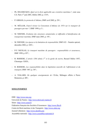 103
- Ph. DELEBECQUE, Quel est le droit applicable aux croisières maritimes ?, note sous
CA. Paris 1er
juin 2001, Dalloz 2002, p. 1319 ;
- P. GRIGGS, Le protocole d’Athènes, DMF avril 2002, p. 291 ;
- W. MÜLLER, Faut-il réviser la Convention d’Athènes de 1974 sur le transport de
passagers par mer ?, DMF 1999, p. 5 ;
- M. NDENDE, Evolution des structures armatoriales et difficultés d’identification du
transporteur maritime, DMF mars 2005, p. 195 ;
- M. NDENDE, Les épaves et la limitation de responsabilité, DMF 632 – Numéro spécial,
décembre 2002, p. 1053 ;
- P-Y NICOLAS, Le transport maritime de passagers : responsabilités et assurances,
DMF 1999, p. 857 ;
- R. RODIERE, L’article 1384 alinéa 1er
et la garde du navire, Recueil Dalloz 1957,
Chronique- XXIX ;
- R. RODIERE, Les responsabilités dans la législation nouvelle de l’affrètement et du
transport, DMF 1967, p. 387 ;
- A. VIALARD, De quelques enseignements de l’Erika, Mélanges offerts à Pierre
Bonassies, p. 409 ;
SITES INTERNET
OMI : http://www.imo.org
Université de Nantes : http://www.droit.univ-nantes.fr
Sénat : http://www.senat.fr
Fédération française des Sociétés d’Assurances : http://www.ffsa.fr
Centre de Droit maritime et des Transports : http://www.cdmt.org
Journal Libération : http://www.demlib.com
Assemblée nationale : http://www.assemblee-nationale.fr
 