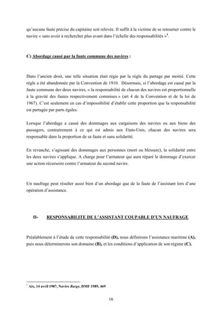 16
qu’aucune faute précise du capitaine soit relevée. Il suffit à la victime de se retourner contre le
navire « sans avoir à rechercher plus avant dans l’échelle des responsabilités »1
.
C) Abordage causé par la faute commune des navires :
Dans l’ancien droit, une telle situation était régie par la règle du partage par moitié. Cette
règle a été abandonnée par la Convention de 1910. Désormais, si l’abordage est causé par la
faute commune des deux navires, « la responsabilité de chacun des navires est proportionnelle
à la gravité des fautes respectivement commises » (art 4 de la Convention et de la loi de
1967). C’est seulement en cas d’impossibilité d’établir cette proportion que la responsabilité
est partagée par parts égales.
Lorsque l’abordage a causé des dommages aux cargaisons des navires ou aux biens des
passagers, contrairement à ce qui est admis aux Etats-Unis, chacun des navires sera
responsable dans la proportion de sa faute et sans solidarité.
En revanche, s’agissant des dommages aux personnes (mort ou blessure), la solidarité entre
les deux navires s’applique. A charge pour l’armateur qui aura réparé le dommage d’exercer
une action récursoire contre l’armateur du second navire.
Un naufrage peut résulter aussi bien d’un abordage que de la faute de l’assistant lors d’une
opération d’assistance.
II- RESPONSABILITE DE L’ASSISTANT COUPABLE D’UN NAUFRAGE
Préalablement à l’étude de cette responsabilité (D), nous définirons l’assistance maritime (A),
puis nous déterminerons son domaine (B), et les conditions d’application de son régime (C).
1
Aix, 14 avril 1987, Navire Barge, DMF 1989, 469
 