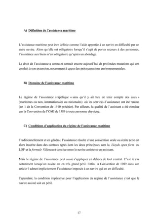 17
A) Définition de l’assistance maritime
L’assistance maritime peut être définie comme l’aide apportée à un navire en difficulté par un
autre navire. Alors qu’elle est obligatoire lorsqu’il s’agit de porter secours à des personnes,
l’assistance aux biens n’est obligatoire qu’après un abordage.
Le droit de l’assistance a connu et connaît encore aujourd’hui de profondes mutations qui ont
conduit à son extension, notamment à cause des préoccupations environnementales.
B) Domaine de l’assistance maritime
Le régime de l’assistance s’applique « sans qu’il y ait lieu de tenir compte des eaux »
(maritimes ou non, internationales ou nationales) où les services d’assistance ont été rendus
(art 1 de la Convention de 1910 précitée). Par ailleurs, la qualité de l’assistant a été étendue
par la Convention de l’OMI de 1989 à toute personne physique.
C) Conditions d’application du régime de l’assistance maritime
Traditionnellement et en général, l’assistance résulte d’une convention orale ou écrite (elle est
alors inscrite dans des contrats types dont les deux principaux sont la Lloyds open form ou
LOF et la formule Villeneau) conclue entre le navire assisté et un assistant.
Mais le régime de l’assistance peut aussi s’appliquer en dehors de tout contrat. C’est le cas
notamment lorsqu’un navire est en très grand péril. Enfin, la Convention de 1989 dans son
article 9 admet implicitement l’assistance imposée à un navire qui est en difficulté.
Cependant, la condition impérative pour l’application du régime de l’assistance c’est que le
navire assisté soit en péril.
 