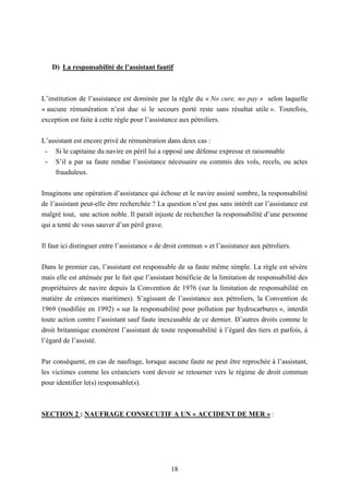 18
D) La responsabilité de l’assistant fautif
L’institution de l’assistance est dominée par la règle du « No cure, no pay » selon laquelle
« aucune rémunération n’est due si le secours porté reste sans résultat utile ». Toutefois,
exception est faite à cette règle pour l’assistance aux pétroliers.
L’assistant est encore privé de rémunération dans deux cas :
- Si le capitaine du navire en péril lui a opposé une défense expresse et raisonnable
- S’il a par sa faute rendue l’assistance nécessaire ou commis des vols, recels, ou actes
frauduleux.
Imaginons une opération d’assistance qui échoue et le navire assisté sombre, la responsabilité
de l’assistant peut-elle être recherchée ? La question n’est pas sans intérêt car l’assistance est
malgré tout, une action noble. Il paraît injuste de rechercher la responsabilité d’une personne
qui a tenté de vous sauver d’un péril grave.
Il faut ici distinguer entre l’assistance « de droit commun » et l’assistance aux pétroliers.
Dans le premier cas, l’assistant est responsable de sa faute même simple. La règle est sévère
mais elle est atténuée par le fait que l’assistant bénéficie de la limitation de responsabilité des
propriétaires de navire depuis la Convention de 1976 (sur la limitation de responsabilité en
matière de créances maritimes). S’agissant de l’assistance aux pétroliers, la Convention de
1969 (modifiée en 1992) « sur la responsabilité pour pollution par hydrocarbures », interdit
toute action contre l’assistant sauf faute inexcusable de ce dernier. D’autres droits comme le
droit britannique exonèrent l’assistant de toute responsabilité à l’égard des tiers et parfois, à
l’égard de l’assisté.
Par conséquent, en cas de naufrage, lorsque aucune faute ne peut être reprochée à l’assistant,
les victimes comme les créanciers vont devoir se retourner vers le régime de droit commun
pour identifier le(s) responsable(s).
SECTION 2 : NAUFRAGE CONSECUTIF A UN « ACCIDENT DE MER » :
 