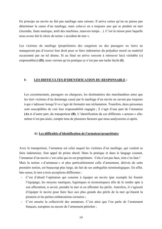 19
En principe un navire ne fait pas naufrage sans raisons. Il arrive certes qu’on ne puisse pas
déterminer la cause d’un naufrage, mais celui-ci en a toujours une qui se produit en mer
(incendie, faute nautique, arrêt des machines, mauvais temps…). C’est la raison pour laquelle
nous avons fait le choix du terme « accident de mer ».
Les victimes du naufrage (propriétaires des cargaison ou des passagers ou tiers) ne
manqueront pas d’exercer leur droit pour se faire indemniser du préjudice moral ou matériel
occasionné par un tel drame. Si au final on arrive souvent à retrouver le(s) véritable (s)
responsable(s) (II), nous verrons qu’en pratique ce n’est pas une tache facile (I).
I- LES DIFFICULTES D’IDENTIFICATION DU RESPONSABLE :
Les cocontractants, passagers ou chargeurs, les destinataires des marchandises ainsi que
les tiers victimes d’un dommage causé par le naufrage d’un navire ne savent pas toujours
à qui s’adresser lorsqu’il va s’agir de formuler une réclamation. Toutefois, deux personnes
sont susceptibles de voir leur responsabilité engagée ; il s’agit d’une part de l’armateur
(A) et d’autre part, du transporteur (B). L’identification de ces différents « acteurs » elle-
même n’est pas aisée, compte tenu de plusieurs facteurs que nous analyserons ci-après.
A) Les difficultés d’identification de l’armateur/propriétaire
Avec le transporteur, l’armateur est celui auquel les victimes d’un naufrage, qui veulent se
faire indemniser, font appel de prime abord. Dans la pratique et dans le langage courant,
l’armateur d’un navire c’est celui qui en est propriétaire. Cela n’est pas faux, loin s’en faut !
Mais la notion « d’armateur » et plus particulièrement celle d’armement, dérivée de cette
première notion, est beaucoup plus large, du fait de ses ambiguïtés terminologiques. En effet,
lato sensu, le mot a trois acceptions différentes :
- C’est d’abord l’opération qui consiste à équiper un navire (par exemple lui fournir
l’équipage, les moyens nautiques, logistiques et économiques) afin de le rendre apte à
son affectation, à savoir, prendre la mer et en affronter les périls. Autrefois, il s’agissait
d’équiper le navire pour faire face aux plus grands des périls de la mer qu’étaient la
piraterie et les petites embarcations corsaires ;
- C’est ensuite la collectivité des armateurs. C’est ainsi que l’on parle de l’armement
français, européen ou encore de l’armement pétrolier ;
 
