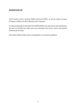 2
REMERCIEMENTS
Tout d’abord, je tiens à remercier Maître Christian SCAPEL, de m’avoir donné l’occasion
d’intégrer ce Master 2 de Droit Maritime et des Transports.
Je remercie également le Professeur Pierre BONASSIES, ainsi que tous les autres professeurs,
qui nous ont accordés leur temps, pour nous transmettre leur savoir à travers cette passion
commune qui les anime.
Sans oublier Martine Chéron, pour sa disponibilité et son immense gentillesse.
 