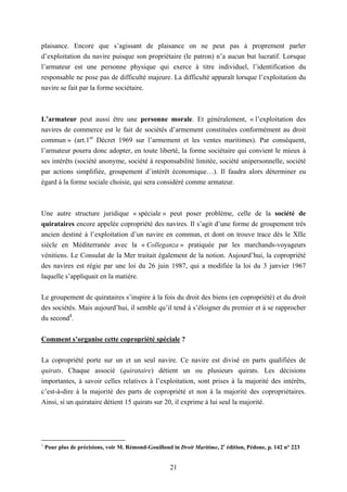 21
plaisance. Encore que s’agissant de plaisance on ne peut pas à proprement parler
d’exploitation du navire puisque son propriétaire (le patron) n’a aucun but lucratif. Lorsque
l’armateur est une personne physique qui exerce à titre individuel, l’identification du
responsable ne pose pas de difficulté majeure. La difficulté apparaît lorsque l’exploitation du
navire se fait par la forme sociétaire.
L’armateur peut aussi être une personne morale. Et généralement, « l’exploitation des
navires de commerce est le fait de sociétés d’armement constituées conformément au droit
commun » (art.1er
Décret 1969 sur l’armement et les ventes maritimes). Par conséquent,
l’armateur pourra donc adopter, en toute liberté, la forme sociétaire qui convient le mieux à
ses intérêts (société anonyme, société à responsabilité limitée, société unipersonnelle, société
par actions simplifiée, groupement d’intérêt économique…). Il faudra alors déterminer eu
égard à la forme sociale choisie, qui sera considéré comme armateur.
Une autre structure juridique « spéciale » peut poser problème, celle de la société de
quirataires encore appelée copropriété des navires. Il s’agit d’une forme de groupement très
ancien destiné à l’exploitation d’un navire en commun, et dont on trouve trace dès le XIIe
siècle en Méditerranée avec la « Colleganza » pratiquée par les marchands-voyageurs
vénitiens. Le Consulat de la Mer traitait également de la notion. Aujourd’hui, la copropriété
des navires est régie par une loi du 26 juin 1987, qui a modifiée la loi du 3 janvier 1967
laquelle s’appliquait en la matière.
Le groupement de quirataires s’inspire à la fois du droit des biens (en copropriété) et du droit
des sociétés. Mais aujourd’hui, il semble qu’il tend à s’éloigner du premier et à se rapprocher
du second1
.
Comment s’organise cette copropriété spéciale ?
La copropriété porte sur un et un seul navire. Ce navire est divisé en parts qualifiées de
quirats. Chaque associé (quirataire) détient un ou plusieurs quirats. Les décisions
importantes, à savoir celles relatives à l’exploitation, sont prises à la majorité des intérêts,
c’est-à-dire à la majorité des parts de copropriété et non à la majorité des copropriétaires.
Ainsi, si un quirataire détient 15 quirats sur 20, il exprime à lui seul la majorité.
1
Pour plus de précisions, voir M. Rémond-Gouilloud in Droit Maritime, 2e
édition, Pédone, p. 142 n° 223
 