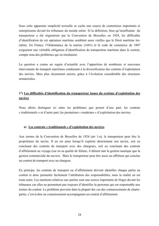 24
Sous cette apparente simplicité textuelle se cache une source de contentieux importants et
omniprésents devant les tribunaux du monde entier. Si la définition, bien qu’insuffisante du
transporteur a été stigmatisée par la Convention de Bruxelles en 1924, les difficultés
d’identification de cet opérateur maritime semblent aussi vieilles que le Droit maritime lui-
même. En France, l’Ordonnance de la marine (1681) et le code de commerce de 1807
exigeaient une véritable obligation d’identification du transporteur maritime dans le contrat,
compte tenu des problèmes qui en résultaient.
La question a connu un regain d’actualité avec l’apparition de nombreux et nouveaux
intervenants du transport maritimes conduisant à la diversification des contrats d’exploitation
des navires. Mais plus récemment encore, grâce à l’évolution considérable des structures
armatoriales.
1°) Les difficultés d’identification du transporteur issues du système d’exploitation des
navires
Nous allons distinguer ici entre les problèmes que posent d’une part, les contrats
« traditionnels » et d’autre part, les prestations « modernes » d’exploitation des navires.
a) Les contrats « traditionnels » d’exploitation des navires
Aux termes de la Convention de Bruxelles de 1924 (art 1-a), le transporteur peut être le
propriétaire du navire. Il en est ainsi lorsqu’il exploite directement son navire, soit en
concluant des contrats de transport avec des chargeurs, soit en concluant des contrats
d’affrètement au voyage (car en sa qualité de fréteur, il détient tant la gestion nautique que la
gestion commerciale du navire). Mais le transporteur peut être aussi un affréteur qui conclue
un contrat de transport avec un chargeur.
En principe, les contrats de transport ou d’affrètement doivent identifier chaque partie au
contrat et donc permettre facilement l’attribution des responsabilités, mais la réalité en est
toute autre. Les mentions relatives aux parties sont une source importante de litiges devant les
tribunaux car elles ne permettent pas toujours d’identifier la personne qui est responsable aux
termes du contrat. Le problème provient dans la plupart des cas des connaissements de charte-
partie, c’est-à-dire un connaissement accompagnant un contrat d’affrètement.
 