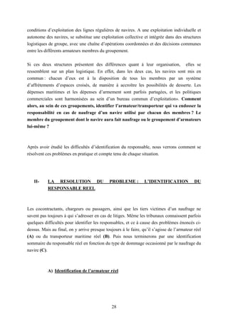 28
conditions d’exploitation des lignes régulières de navires. A une exploitation individuelle et
autonome des navires, se substitue une exploitation collective et intégrée dans des structures
logistiques de groupe, avec une chaîne d’opérations coordonnées et des décisions communes
entre les différents armateurs membres du groupement.
Si ces deux structures présentent des différences quant à leur organisation, elles se
ressemblent sur un plan logistique. En effet, dans les deux cas, les navires sont mis en
commun : chacun d’eux est à la disposition de tous les membres par un système
d’affrètements d’espaces croisés, de manière à accroître les possibilités de desserte. Les
dépenses maritimes et les dépenses d’armement sont parfois partagées, et les politiques
commerciales sont harmonisées au sein d’un bureau commun d’exploitation». Comment
alors, au sein de ces groupements, identifier l’armateur/transporteur qui va endosser la
responsabilité en cas de naufrage d’un navire utilisé par chacun des membres ? Le
membre du groupement dont le navire aura fait naufrage ou le groupement d’armateurs
lui-même ?
Après avoir étudié les difficultés d’identification du responsable, nous verrons comment se
résolvent ces problèmes en pratique et compte tenu de chaque situation.
II- LA RESOLUTION DU PROBLEME : L’IDENTIFICATION DU
RESPONSABLE REEL
Les cocontractants, chargeurs ou passagers, ainsi que les tiers victimes d’un naufrage ne
savent pas toujours à qui s’adresser en cas de litiges. Même les tribunaux connaissent parfois
quelques difficultés pour identifier les responsables, et ce à cause des problèmes énoncés ci-
dessus. Mais au final, on y arrive presque toujours à le faire, qu’il s’agisse de l’armateur réel
(A) ou du transporteur maritime réel (B). Puis nous terminerons par une identification
sommaire du responsable réel en fonction du type de dommage occasionné par le naufrage du
navire (C).
A) Identification de l’armateur réel
 
