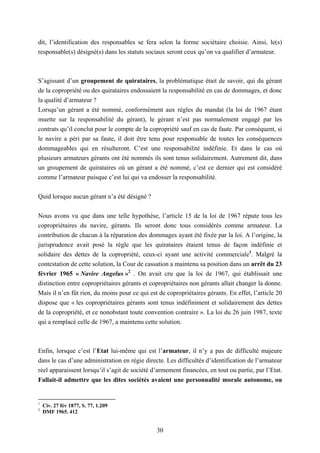 30
dit, l’identification des responsables se fera selon la forme sociétaire choisie. Ainsi, le(s)
responsable(s) désigné(s) dans les statuts sociaux seront ceux qu’on va qualifier d’armateur.
S’agissant d’un groupement de quirataires, la problématique était de savoir, qui du gérant
de la copropriété ou des quirataires endossaient la responsabilité en cas de dommages, et donc
la qualité d’armateur ?
Lorsqu’un gérant a été nommé, conformément aux règles du mandat (la loi de 1967 étant
muette sur la responsabilité du gérant), le gérant n’est pas normalement engagé par les
contrats qu’il conclut pour le compte de la copropriété sauf en cas de faute. Par conséquent, si
le navire a péri par sa faute, il doit être tenu pour responsable de toutes les conséquences
dommageables qui en résulteront. C’est une responsabilité indéfinie. Et dans le cas où
plusieurs armateurs gérants ont été nommés ils sont tenus solidairement. Autrement dit, dans
un groupement de quirataires où un gérant a été nommé, c’est ce dernier qui est considéré
comme l’armateur puisque c’est lui qui va endosser la responsabilité.
Quid lorsque aucun gérant n’a été désigné ?
Nous avons vu que dans une telle hypothèse, l’article 15 de la loi de 1967 répute tous les
copropriétaires du navire, gérants. Ils seront donc tous considérés comme armateur. La
contribution de chacun à la réparation des dommages ayant été fixée par la loi. A l’origine, la
jurisprudence avait posé la règle que les quirataires étaient tenus de façon indéfinie et
solidaire des dettes de la copropriété, ceux-ci ayant une activité commerciale1
. Malgré la
contestation de cette solution, la Cour de cassation a maintenu sa position dans un arrêt du 23
février 1965 « Navire Angelus »2
. On avait cru que la loi de 1967, qui établissait une
distinction entre copropriétaires gérants et copropriétaires non gérants allait changer la donne.
Mais il n’en fût rien, du moins pour ce qui est de copropriétaires gérants. En effet, l’article 20
dispose que « les copropriétaires gérants sont tenus indéfiniment et solidairement des dettes
de la copropriété, et ce nonobstant toute convention contraire ». La loi du 26 juin 1987, texte
qui a remplacé celle de 1967, a maintenu cette solution.
Enfin, lorsque c’est l’Etat lui-même qui est l’armateur, il n’y a pas de difficulté majeure
dans le cas d’une administration en régie directe. Les difficultés d’identification de l’armateur
réel apparaissent lorsqu’il s’agit de société d’armement financées, en tout ou partie, par l’Etat.
Fallait-il admettre que les dites sociétés avaient une personnalité morale autonome, ou
1
Civ. 27 fév 1877, S. 77, 1.209
2
DMF 1965. 412
 