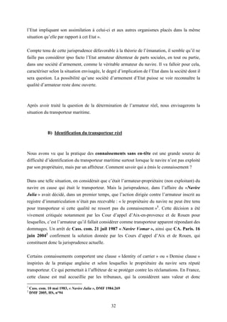 32
l’Etat impliquant son assimilation à celui-ci et aux autres organismes placés dans la même
situation qu’elle par rapport à cet Etat ».
Compte tenu de cette jurisprudence défavorable à la théorie de l’émanation, il semble qu’il ne
faille pas considérer ipso facto l’Etat armateur détenteur de parts sociales, en tout ou partie,
dans une société d’armement, comme le véritable armateur du navire. Il va falloir pour cela,
caractériser selon la situation envisagée, le degré d’implication de l’Etat dans la société dont il
sera question. La possibilité qu’une société d’armement d’Etat puisse se voir reconnaître la
qualité d’armateur reste donc ouverte.
Après avoir traité la question de la détermination de l’armateur réel, nous envisagerons la
situation du transporteur maritime.
B) Identification du transporteur réel
Nous avons vu que la pratique des connaissements sans en-tête est une grande source de
difficulté d’identification du transporteur maritime surtout lorsque le navire n’est pas exploité
par son propriétaire, mais par un affréteur. Comment savoir qui a émis le connaissement ?
Dans une telle situation, on considérait que c’était l’armateur-propriétaire (non exploitant) du
navire en cause qui était le transporteur. Mais la jurisprudence, dans l’affaire du «Navire
Julia » avait décidé, dans un premier temps, que l’action dirigée contre l’armateur inscrit au
registre d’immatriculation n’était pas recevable : « le propriétaire du navire ne peut être tenu
pour transporteur si cette qualité ne ressort pas du connaissement »1
. Cette décision a été
vivement critiquée notamment par les Cour d’appel d’Aix-en-provence et de Rouen pour
lesquelles, c’est l’armateur qu’il fallait considérer comme transporteur apparent répondant des
dommages. Un arrêt de Cass. com. 21 juil 1987 « Navire Vomar », ainsi que CA. Paris. 16
juin 20042
confirment la solution donnée par les Cours d’appel d’Aix et de Rouen, qui
constituent donc la jurisprudence actuelle.
Certains connaissements comportent une clause « Identity of carrier » ou « Demise clause »
inspirées de la pratique anglaise et selon lesquelles le propriétaire du navire sera réputé
transporteur. Ce qui permettait à l’affréteur de se protéger contre les réclamations. En France,
cette clause est mal accueillie par les tribunaux, qui la considèrent sans valeur et donc
1
Cass. com. 10 mai 1983, « Navire Julia », DMF 1984.269
2
DMF 2005, HS, n°94
 