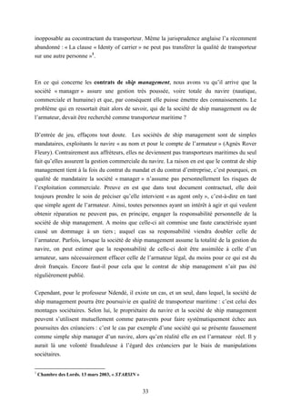 33
inopposable au cocontractant du transporteur. Même la jurisprudence anglaise l’a récemment
abandonné : « La clause « Identy of carrier » ne peut pas transférer la qualité de transporteur
sur une autre personne »1
.
En ce qui concerne les contrats de ship management, nous avons vu qu’il arrive que la
société « manager » assure une gestion très poussée, voire totale du navire (nautique,
commerciale et humaine) et que, par conséquent elle puisse émettre des connaissements. Le
problème qui en ressortait était alors de savoir, qui de la société de ship management ou de
l’armateur, devait être recherché comme transporteur maritime ?
D’entrée de jeu, effaçons tout doute. Les sociétés de ship management sont de simples
mandataires, exploitants le navire « au nom et pour le compte de l’armateur » (Agnès Rover
Fleury). Contrairement aux affréteurs, elles ne deviennent pas transporteurs maritimes du seul
fait qu’elles assurent la gestion commerciale du navire. La raison en est que le contrat de ship
management tient à la fois du contrat du mandat et du contrat d’entreprise, c’est pourquoi, en
qualité de mandataire la société « manager » n’assume pas personnellement les risques de
l’exploitation commerciale. Preuve en est que dans tout document contractuel, elle doit
toujours prendre le soin de préciser qu’elle intervient « as agent only », c’est-à-dire en tant
que simple agent de l’armateur. Ainsi, toutes personnes ayant un intérêt à agir et qui veulent
obtenir réparation ne peuvent pas, en principe, engager la responsabilité personnelle de la
société de ship management. A moins que celle-ci ait commise une faute caractérisée ayant
causé un dommage à un tiers ; auquel cas sa responsabilité viendra doubler celle de
l’armateur. Parfois, lorsque la société de ship management assume la totalité de la gestion du
navire, on peut estimer que la responsabilité de celle-ci doit être assimilée à celle d’un
armateur, sans nécessairement effacer celle de l’armateur légal, du moins pour ce qui est du
droit français. Encore faut-il pour cela que le contrat de ship management n’ait pas été
régulièrement publié.
Cependant, pour le professeur Ndendé, il existe un cas, et un seul, dans lequel, la société de
ship management pourra être poursuivie en qualité de transporteur maritime : c’est celui des
montages sociétaires. Selon lui, le propriétaire du navire et la société de ship management
peuvent s’utilisent mutuellement comme paravents pour faire systématiquement échec aux
poursuites des créanciers : c’est le cas par exemple d’une société qui se présente faussement
comme simple ship manager d’un navire, alors qu’en réalité elle en est l’armateur réel. Il y
aurait là une volonté frauduleuse à l’égard des créanciers par le biais de manipulations
sociétaires.
1
Chambre des Lords. 13 mars 2003, « STARSIN »
 